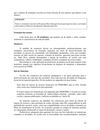 que o número de estudantes inscritos no Censo Escolar do ano anterior seja inferior a este
número.

 ATENÇÃO!

 Todos os estudantes inscritos no Programa Mais Educação devem participar de todas as atividades
 selecionadas no Plano de Atendimento elaborado pela UEx.


Formação das turmas

      Cada turma deve ter 30 estudantes, que poderão ser de idades e séries variadas,
conforme as características de cada atividade.

Monitores

        O trabalho de monitoria deverá ser desempenhado, preferencialmente, por
estudantes universitários de formação específica nas áreas de desenvolvimento das
atividades ou pessoas da comunidade com habilidades apropriadas, como, por exemplo,
instrutor de judô, mestre de capoeira, contador de histórias, agricultor para horta escolar,
etc. Além disso, poderão desempenhar a função de monitoria, de acordo com suas
competências, saberes e habilidades, estudantes da EJA e estudantes do ensino médio.
        Recomenda-se a não utilização de professores da própria escola para atuarem como
monitores, quando isso significar ressarcimento de despesas de transporte e alimentação
com recursos do FNDE.

Kits de Materiais

      Os kits são compostos por materiais pedagógicos e de apoio indicados para o
desenvolvimento de cada uma das atividades. Para cada uma das atividades do Programa,
há um kit de material específico. Os kits poderão ser adquiridos de duas formas:

   • por meio do repasse de recursos financeiros do FNDE/MEC para as UEx, ficando
   estas, neste caso, responsáveis pela aquisição;

   • ou pelo repasse do material que será adquirido pelo FNDE/MEC e enviado às escolas
   (materiais referentes as atividades de banda fanfarra, hip-hop, cineclube, vídeo, rádio
   escolar e algumas publicações, conforme as planilhas no Anexo II).

       Os materiais expressos nas planilhas são referenciais para efeito de cálculo de
repasse de recursos e para prestação de contas, devendo cada UEx responsabilizar-se pela
qualidade dos mesmos, assim, como sua compatibilidade com as atividades constantes no
Plano de Atendimento da Escola. As economias geradas na compra de materiais poderão
ser remanejadas obedecendo as regras de destinação: custeio e capital.
       Poderá haver adequação para aquisição dos itens dos kits indicados no manual que
compõem as atividades, de acordo com as necessidades das escolas/estudantes, mediante



                                                                                             10
 