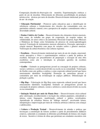 Composição, desenho de observação e de memória. Experimentações estéticas a
partir do ato de desenhar. Oferecimento de diferentes possibilidades de produção
artística e/ou técnicas por meio do desenho. Desenvolvimento intelectual, por meio
do ato de criação.

• Educação Patrimonial – Promover ações educativas para a identificação de
referências culturais e fortalecimento dos vínculos das comunidades com seu
patrimônio cultural e natural, com a perspectiva de ampliar o entendimento sobre a
diversidade cultural.

• Ensino Coletivo de Cordas – Desenvolvimento dos elementos técnico-musicais,
bem como, do trabalho em grupo, da cooperação, do respeito mútuo, da
solidariedade, do senso crítico e da autonomia. Percussão Corporal, Jogos Musicais
e Dinâmicas de Grupo como ferramentas do processo de ensino-aprendizagem
musical. Construção de instrumentos musicais alternativos. Execução, apreciação e
criação musical. Repertório com peças de variados estilos e gêneros musicais.
Valorização da cultura brasileira e das culturas regionais.

• Escultura – Desenvolvimento intelectual por meio do ato de criação, emocional,
social, perceptivo e físico e experimentações estéticas a partir de práticas de
escultura. Iniciação aos procedimentos de preparação e execução de uma obra
escultórica como arte e introdução às principais questões da escultura
contemporânea.

• Grafite – Estímulo ao protagonismo juvenil na concepção de projetos culturais,
sociais e artísticos a serem desenvolvidos na escola ou na comunidade. Valorização
do Grafite como arte gráfica e estética e como expressão cultural juvenil que busca
enraizamento identitário local/global. Promoção da autoestima pessoal e
comunitária por meio da revitalização de espaços públicos. Diferenciação de
pichação e grafite.

• Hip Hop – Valorização do Hip Hop como expressão cultural juvenil que busca
enraizamento identitário local/global. Estímulo ao protagonismo juvenil na
concepção de projetos culturais, sociais e artísticos a serem desenvolvidos na escola
ou na comunidade.

• Iniciação Musical por meio da Flauta Doce – Desenvolvimento sócio-cultural
pela valorização, reconhecimento e recriação das culturas populares, entendendo a
música como linguagem, manifestação cultural e prática socializadora.
Aprendizado de estruturas básicas de “diálogo musical”, envolvendo leitura,
interpretação e improvisação por meio de vivências artísticas coletivas com crianças
e adolescentes.

• Leitura e Produção Textual – Desenvolvimento de atitudes e práticas que
favoreçam a constituição de leitores assíduos a partir de procedimentos didáticos
criativos, seduzindo os estudantes às diferentes possibilidades de leitura e de criação
de textos. Incentivo à leitura de obras que permitam aos estudantes encontros com


                                                                                    18
 