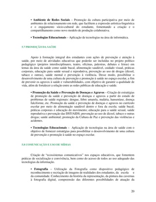 • Ambiente de Redes Sociais – Promoção da cultura participativa por meio de
       ambientes de relacionamento em rede, que facilitem a expressão artística-linguística
       e o engajamento sócio-cultural do estudante, fomentando a criação e o
       compartilhamento como novo modelo de produção colaborativa.

       • Tecnologias Educacionais – Aplicação de tecnologias na área de informática.


5.7 PROMOÇÃO DA SAÚDE


        Apoio à formação integral dos estudantes com ações de prevenção e atenção à
saúde, por meio de atividades educativas que poderão ser incluídas no projeto político
pedagógico (projetos interdisciplinares, teatro, oficinas, palestras, debates e feiras) em
temas da área da saúde como saúde bucal, alimentação saudável, cuidado visual, práticas
corporais, educação para saúde sexual e reprodutiva, prevenção ao uso de drogas (álcool,
tabaco e outras), saúde mental e prevenção à violência. Desse modo, possibilitar o
desenvolvimento de uma cultura de prevenção e promoção à saúde no espaço escolar, a fim
de prevenir os agravos à saúde e vulnerabilidades, com objetivo de garantir a qualidade de
vida, além de fortalecer a relação entre as redes públicas de educação e saúde.

       • Promoção da Saúde e Prevenção de Doenças e Agravos – Criação de estratégias
       de promoção da saúde e prevenção de doenças e agravos a partir do estudo de
       problemas de saúde regionais: dengue, febre amarela, malária, hanseníase, doença
       falciforme, etc. Promoção da saúde e prevenção de doenças e agravos no currículo
       escolar por meio de alimentação saudável dentro e fora da escola; saúde bucal;
       práticas corporais e educação do movimento; educação para a saúde sexual, saúde
       reprodutiva e prevenção das DST/AIDS; prevenção ao uso de álcool, tabaco e outras
       drogas; saúde ambiental; promoção da Cultura de Paz e prevenção das violências e
       acidentes.

       • Tecnologias Educacionais – Aplicação de tecnologias na área de saúde com o
       objetivo de fornecer estratégias para possibilitar o desenvolvimento de uma cultura
       de prevenção e promoção à saúde no espaço escolar.


5.8 COMUNICAÇÃO E USO DE MÍDIAS


        Criação de “ecossistemas comunicativos” nos espaços educativos, que fomentem
práticas de socialização e convivência, bem como do acesso de todos ao uso adequado das
tecnologias da informação.

       • Fotografia – Utilização da Fotografia como dispositivo pedagógico de
       reconhecimento e recriação de imagens de realidades dos estudantes, da escola e
       da comunidade. Conhecimento da história da representação, da pintura das cavernas
       à fotografia digital, compreensão das diferentes possibilidades de atuação da


                                                                                        20
 