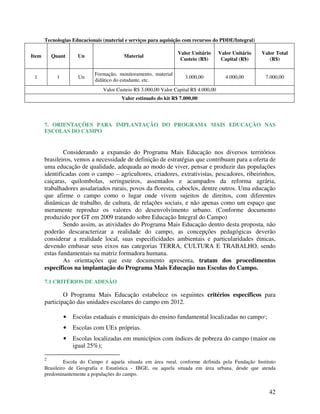 Tecnologias Educacionais (material e serviços para aquisição com recursos do PDDE/Integral)

                                                                 Valor Unitário       Valor Unitário   Valor Total
Item       Quant       Un                Material
                                                                  Custeio (R$)         Capital (R$)       (R$)

                             Formação, monitoramento, material
 1           1         Un                                            3.000,00            4.000,00       7.000,00
                             didático do estudante, etc.
                                Valor Custeio R$ 3.000,00 Valor Capital R$ 4.000,00
                                        Valor estimado do kit R$ 7.000,00




       7. ORIENTAÇÕES PARA IMPLANTAÇÃO DO PROGRAMA MAIS EDUCAÇÃO NAS
       ESCOLAS DO CAMPO


               Considerando a expansão do Programa Mais Educação nos diversos territórios
       brasileiros, vemos a necessidade de definição de estratégias que contribuam para a oferta de
       uma educação de qualidade, adequada ao modo de viver, pensar e produzir das populações
       identificadas com o campo – agricultores, criadores, extrativistas, pescadores, ribeirinhos,
       caiçaras, quilombolas, seringueiros, assentados e acampados da reforma agrária,
       trabalhadores assalariados rurais, povos da floresta, caboclos, dentre outros. Uma educação
       que afirme o campo como o lugar onde vivem sujeitos de direitos, com diferentes
       dinâmicas de trabalho, de cultura, de relações sociais, e não apenas como um espaço que
       meramente reproduz os valores do desenvolvimento urbano. (Conforme documento
       produzido por GT em 2009 tratando sobre Educação Integral do Campo)
               Sendo assim, as atividades do Programa Mais Educação dentro desta proposta, não
       poderão descaracterizar a realidade do campo, as concepções pedagógicas deverão
       considerar a realidade local, suas especificidades ambientais e particularidades étnicas,
       devendo embasar seus eixos nas categorias TERRA, CULTURA E TRABALHO, sendo
       estas fundamentais na matriz formadora humana.
               As orientações que este documento apresenta, tratam dos procedimentos
       específicos na implantação do Programa Mais Educação nas Escolas do Campo.

       7.1 CRITÉRIOS DE ADESÃO

               O Programa Mais Educação estabelece os seguintes critérios específicos para
       participação das unidades escolares do campo em 2012.

                 •   Escolas estaduais e municipais do ensino fundamental localizadas no campo2;
                 •   Escolas com UEx próprias.
                 •   Escolas localizadas em municípios com índices de pobreza do campo (maior ou
                     igual 25%);

       2
                Escola do Campo é aquela situada em área rural, conforme definida pela Fundação Instituto
       Brasileiro de Geografia e Estatística - IBGE, ou aquela situada em área urbana, desde que atenda
       predominantemente a populações do campo.


                                                                                                          42
 