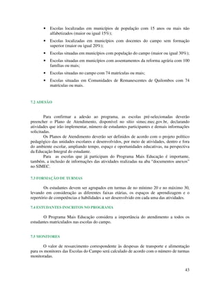 •   Escolas localizadas em municípios de população com 15 anos ou mais não
           alfabetizados (maior ou igual 15%);
       •   Escolas localizadas em municípios com docentes do campo sem formação
           superior (maior ou igual 20%);
       •   Escolas situadas em municípios com população do campo (maior ou igual 30%);
       •   Escolas situadas em municípios com assentamentos da reforma agrária com 100
           famílias ou mais;
       •   Escolas situadas no campo com 74 matrículas ou mais;
       •   Escolas situadas em Comunidades de Remanescentes de Quilombos com 74
           matrículas ou mais.


7.2 ADESÃO


        Para confirmar a adesão ao programa, as escolas pré-selecionadas deverão
preencher o Plano de Atendimento, disponível no sítio simec.mec.gov.br, declarando
atividades que irão implementar, número de estudantes participantes e demais informações
solicitadas.
        Os Planos de Atendimento deverão ser definidos de acordo com o projeto político
pedagógico das unidades escolares e desenvolvidos, por meio de atividades, dentro e fora
do ambiente escolar, ampliando tempo, espaço e oportunidades educativas, na perspectiva
da Educação Integral do estudante.
        Para as escolas que já participam do Programa Mais Educação é importante,
também, a inclusão de informações das atividades realizadas na aba “documentos anexos”
no SIMEC.

7.3 FORMAÇÃO DE TURMAS

        Os estudantes devem ser agrupados em turmas de no mínimo 20 e no máximo 30,
levando em consideração as diferentes faixas etárias, os espaços de aprendizagem e o
repertório de competências e habilidades a ser desenvolvido em cada uma das atividades.

7.4 ESTUDANTES INSCRITOS NO PROGRAMA

       O Programa Mais Educação considera a importância do atendimento a todos os
estudantes matriculados nas escolas do campo.


7.5 MONITORES

       O valor de ressarcimento correspondente às despesas de transporte e alimentação
para os monitores das Escolas do Campo será calculado de acordo com o número de turmas
monitoradas.


                                                                                     43
 