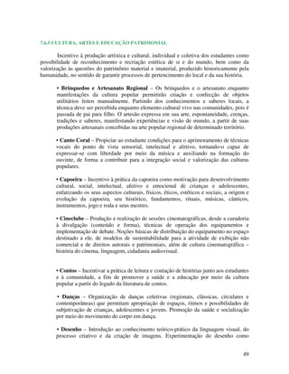7.6.5 CULTURA, ARTES E EDUCAÇÃO PATRIMONIAL

        Incentivo à produção artística e cultural, individual e coletiva dos estudantes como
possibilidade de reconhecimento e recriação estética de si e do mundo, bem como da
valorização às questões do patrimônio material e imaterial, produzido historicamente pela
humanidade, no sentido de garantir processos de pertencimento do local e da sua história.

       • Brinquedos e Artesanato Regional – Os brinquedos e o artesanato enquanto
       manifestações da cultura popular permitirão criação e confecção de objetos
       utilitários feitos manualmente. Partindo dos conhecimentos e saberes locais, a
       técnica deve ser percebida enquanto elemento cultural vivo nas comunidades, pois é
       passada de pai para filho. O artesão expressa em sua arte, espontaneidade, crenças,
       tradições e saberes, manifestando experiências e visão de mundo, a partir de suas
       produções artesanais concebidas na arte popular regional de determinado território.

       • Canto Coral – Propiciar ao estudante condições para o aprimoramento de técnicas
       vocais do ponto de vista sensorial, intelectual e afetivo, tornando-o capaz de
       expressar-se com liberdade por meio da música e auxiliando na formação do
       ouvinte, de forma a contribuir para a integração social e valorização das culturas
       populares.

       • Capoeira – Incentivo à prática da capoeira como motivação para desenvolvimento
       cultural, social, intelectual, afetivo e emocional de crianças e adolescentes,
       enfatizando os seus aspectos culturais, físicos, éticos, estéticos e sociais, a origem e
       evolução da capoeira, seu histórico, fundamentos, rituais, músicas, cânticos,
       instrumentos, jogo e roda e seus mestres.

       • Cineclube – Produção e realização de sessões cinematográficas, desde a curadoria
       à divulgação (conteúdo e forma), técnicas de operação dos equipamentos e
       implementação de debate. Noções básicas de distribuição do equipamento no espaço
       destinado a ele, de modelos de sustentabilidade para a atividade de exibição não
       comercial e de direitos autorais e patrimoniais, além de cultura cinematográfica –
       história do cinema, linguagem, cidadania audiovisual.


       • Contos – Incentivar a prática de leitura e contação de histórias junto aos estudantes
       e à comunidade, a fim de promover a saúde e a educação por meio da cultura
       popular a partir do legado da literatura de contos.

       • Danças – Organização de danças coletivas (regionais, clássicas, circulares e
       contemporâneas) que permitam apropriação de espaços, ritmos e possibilidades de
       subjetivação de crianças, adolescentes e jovens. Promoção da saúde e socialização
       por meio do movimento do corpo em dança.

       • Desenho – Introdução ao conhecimento teórico-prático da linguagem visual, do
       processo criativo e da criação de imagens. Experimentação do desenho como


                                                                                            49
 