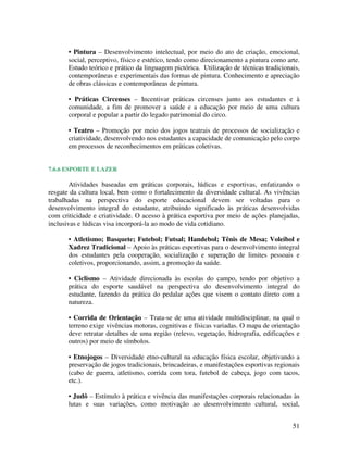 • Pintura – Desenvolvimento intelectual, por meio do ato de criação, emocional,
       social, perceptivo, físico e estético, tendo como direcionamento a pintura como arte.
       Estudo teórico e prático da linguagem pictórica. Utilização de técnicas tradicionais,
       contemporâneas e experimentais das formas de pintura. Conhecimento e apreciação
       de obras clássicas e contemporâneas de pintura.

       • Práticas Circenses – Incentivar práticas circenses junto aos estudantes e à
       comunidade, a fim de promover a saúde e a educação por meio de uma cultura
       corporal e popular a partir do legado patrimonial do circo.

       • Teatro – Promoção por meio dos jogos teatrais de processos de socialização e
       criatividade, desenvolvendo nos estudantes a capacidade de comunicação pelo corpo
       em processos de reconhecimentos em práticas coletivas.


7.6.6 ESPORTE E LAZER

        Atividades baseadas em práticas corporais, lúdicas e esportivas, enfatizando o
resgate da cultura local, bem como o fortalecimento da diversidade cultural. As vivências
trabalhadas na perspectiva do esporte educacional devem ser voltadas para o
desenvolvimento integral do estudante, atribuindo significado às práticas desenvolvidas
com criticidade e criatividade. O acesso à prática esportiva por meio de ações planejadas,
inclusivas e lúdicas visa incorporá-la ao modo de vida cotidiano.

       • Atletismo; Basquete; Futebol; Futsal; Handebol; Tênis de Mesa; Voleibol e
       Xadrez Tradicional – Apoio às práticas esportivas para o desenvolvimento integral
       dos estudantes pela cooperação, socialização e superação de limites pessoais e
       coletivos, proporcionando, assim, a promoção da saúde.

       • Ciclismo – Atividade direcionada às escolas do campo, tendo por objetivo a
       prática do esporte saudável na perspectiva do desenvolvimento integral do
       estudante, fazendo da prática do pedalar ações que visem o contato direto com a
       natureza.

       • Corrida de Orientação – Trata-se de uma atividade multidisciplinar, na qual o
       terreno exige vivências motoras, cognitivas e físicas variadas. O mapa de orientação
       deve retratar detalhes de uma região (relevo, vegetação, hidrografia, edificações e
       outros) por meio de símbolos.

       • Etnojogos – Diversidade etno-cultural na educação física escolar, objetivando a
       preservação de jogos tradicionais, brincadeiras, e manifestações esportivas regionais
       (cabo de guerra, atletismo, corrida com tora, futebol de cabeça, jogo com tacos,
       etc.).

       • Judô – Estímulo à prática e vivência das manifestações corporais relacionadas às
       lutas e suas variações, como motivação ao desenvolvimento cultural, social,


                                                                                         51
 