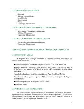 2.1.8 COMUNICAÇÃO E USO DE MÍDIAS

      • Fotografia
      • Histórias em Quadrinhos
      • Jornal Escolar
      • Rádio Escolar
      • Vídeo
      • Tecnologias Educacionais

2.1.9 INVESTIGAÇÃO NO CAMPO DAS CIÊNCIAS DA NATUREZA

      • Laboratórios, Feiras e Projetos Científicos
      • Robótica Educacional
      • Tecnologias Educacionais

2.1.10 EDUCAÇÃO ECONÔMICA/ECONOMIA CRIATIVA

      • Educação Econômica/Economia Criativa
      • Tecnologias Educacionais


3. ORIENTAÇÕES E CRITÉRIOS PARA ADESÃO AO PROGRAMA MAIS EDUCAÇÃO


3.1 CRITÉRIOS PARA ADESÃO

       O Programa Mais Educação estabelece os seguintes critérios para seleção das
unidades escolares em 2012:

   • escolas contempladas com PDDE/Integral no ano de 2008, 2009, 2010 e 2011;
   • escolas estaduais, municipais e/ou distritais que foram contempladas com o
   PDE/Escola e que possuam o IDEB abaixo ou igual a 4,2 nas séries iniciais e/ou 3,8 nas
   séries finais;
   • escolas localizadas nos territórios prioritários do Plano Brasil Sem Miséria;
   • escolas com índices igual ou superior a 50% de estudantes participantes do Programa
   Bolsa Família;
   • escolas que participam do Programa Escola Aberta; e
   • escolas do campo.

3.2 SÍNTESE DAS ETAPAS DE HABILITAÇÃO

      Para que as escolas sejam habilitadas ao recebimento dos recursos destinados à
implementação do Programa, é imprescindível que as entidades parceiras - EEx e escolas
cumpram os prazos divulgados pela Secretaria de Educação Básica (SEB) do Ministério da
Educação (MEC) para as etapas especificadas a seguir:

                                                                                       7
 