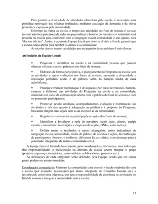 Para garantir a diversidade de atividades oferecidas pela escola, é necessária uma
periódica renovação das oficinas realizadas, mediante avaliação da demanda e da oferta
presentes e expressas pela comunidade.
        Diferente da rotina da escola, o tempo das atividades no final de semana é variado
(o sinal não toca para troca de aulas ou para indicar o horário do recreio) e o voluntário está
presente na escola para contribuir com a integração escola-comunidade e não apenas para
“dar sua oficina”. Assim, é a própria Equipe Local que deve se dividir a fim de garantir que
a escola esteja aberta para receber os alunos e a comunidade.
        As escolas devem manter atividades por um período de no mínimo 6 (seis) horas.

Atribuições da Equipe Local:

       •      Pesquisar e identificar na escola e na comunidade pessoas que possam
       oferecer oficinas, cursos, palestras nos finais de semana;
       •       Elaborar, de forma participativa, o planejamento do Programa na escola com
       as atividades a serem realizadas nos finais de semana, prevendo a diversidade e
       renovação periódica destas e do público, além da duração média de cada
       ação/oficina;
       •      Planejar e realizar mobilização e divulgação (por meio de reuniões, banners,
       cartazes e folhetos) das atividades do Programa na escola e na comunidade,
       mantendo um canal de comunicação aberto com o público do final de semana e com
       os potenciais participantes;
       •      Promover gestão cotidiana, acompanhamento, avaliação e reordenação das
       atividades e oficinas quanto à adequação ao público e à proposta do Programa,
       buscando integrar suas ações com as da escola e as da comunidade;
       •       Registrar e sistematizar as participações e ações dos finais de semana;
       •      Identificar e fortalecer a rede de parceiros locais (pais, alunos, equipe
       escolar, comunidade, instituições e empresas da região, ONGs, entre outros);
       •      Definir metas e resultados a serem alcançados, como indicadores de
       integração escola-comunidade, média de público de oficinas e ações, diversificação
       de participantes (homens e mulheres, diferentes faixas etárias, com destaque para a
       juventude, integrantes de outras comunidades etc.).
   A Equipe Local é formada basicamente pela coordenação e oficineiros, mas todos que
têm responsabilidades e participação na abertura da escola devem integrar o grupo
(porteiro, segurança, merendeira, universitários, colaboradores, parceiros etc.).
   As atribuições de cada integrante serão definidas pela Equipe, sendo que em linhas
gerais podem ser assim resumidas:

Coordenador comunitário: Membro da comunidade com estreito vínculo estabelecido com
a escola (por exemplo: responsável por aluno, integrante do Conselho Escolar etc.) e
reconhecido como uma liderança, que tem a responsabilidade de coordenar as atividades no
final de semana e integrar a comunidade com a escola.



                                                                                            75
 
