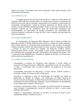 Aberta nas escolas e nas regiões onde estão acontecendo, tendo caráter consultivo para
qualificação dos Programas.

10.1 COMITÊS LOCAIS

        As equipes gestoras das escolas deverão incentivar a criação de comitês locais dos
Programas Mais Educação e Escola Aberta. Os comitês locais deverão ser constituídos de
professores da escola, pais de estudantes, representantes dos estudantes e representantes da
comunidade, desempenhando o papel de instância permanente de debates acerca dos
desafios e das possibilidades da Educação Integral. Sugere-se que seja coordenado por um
colegiado composto por um coordenador geral, um representante pedagógico para
intersetorialidade, um representante de assuntos comunitários, um representante para
execução financeira e prestação de contas da UEx e outros membros que participem das
ações dos Programas.

10.2 COMITÊS TERRITORIAIS

        Os coordenadores dos Programas Mais Educação e Escola Aberta no âmbito dos
Municípios, Estados e Distrito Federal deverão incentivar a criação de comitês territoriais.
Estes comitês deverão ser constituídos pela representação de cada secretaria de educação
estadual, municipal e distrital, por representantes de outras secretarias municipais, estaduais
e distritais de áreas de atuação com interface nos Programas (Cultura, Esporte,
Desenvolvimento Social e outras), universidades e atores sociais e institucionais diversos
que colaboram para a realização das ações (representantes das Entidades Executoras – EEx
– responsáveis pelo PDDE/Integral, Conselhos de Direitos da Criança e do Adolescente,
diretor, professor comunitário,etc.).

10.3 ATRIBUIÇÃO DOS COMITÊS

   • acompanhar a execução dos Programas Mais Educação e Escola Aberta na
   perspectiva da Educação Integral, viabilizando a participação social a fim de qualificar
   a gestão e a interlocução entre as políticas públicas, na perspectiva de uma ação
   intersetorial;
   • compartilhar informações dos Programas e serviços federais, distrital, estaduais e
   municipais voltados às crianças, jovens e adolescentes;
   • monitorar os Programas a partir da especificidade do município em relação às
   deliberações do Estatuto da Criança e do Adolescente, do Plano Nacional de
   Desenvolvimento da Educação, do Plano Nacional de Educação em Direitos Humanos,
   do Programa Nacional de Educação Ambiental, e demais instrumentos de planejamento
   da ação pública para a infância e adolescência;
   • estimular o planejamento coletivo de estratégias de desenvolvimento dos Programas,
   como formação, acompanhamento, parcerias, definição de metas e outras pautas
   definidas coletivamente;
   • mapear as oportunidades educativas do território, em termos de atores sociais,
   equipamentos públicos e políticas sociais; e


                                                                                            79
 
