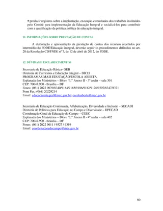 • produzir registros sobre a implantação, execução e resultados dos trabalhos instituídos
   pelo Comitê para implementação da Educação Integral e socializá-los para contribuir
   com a qualificação da política pública de educação integral.

11. INFORMAÇÕES SOBRE PRESTAÇÃO DE CONTAS

       A elaboração e apresentação da prestação de contas dos recursos recebidos por
intermédio do PDDE/Educação integral, deverão seguir os procedimentos definidos no art.
20 da Resolução CD/FNDE nº 7, de 12 de abril de 2012, do PDDE.


12. DÚVIDAS E ESCLARECIMENTOS

Secretaria de Educação Básica– SEB
Diretoria de Currículos e Educação Integral – DICEI
PROGRAMAS MAIS EDUCAÇÃO/ESCOLA ABERTA
Esplanada dos Ministérios – Bloco “L” Anexo II - 3º andar – sala 301
CEP: 70047.900 - Brasília – DF
Fones: (061) 2022 9039/8340/9184/9185/9186/9182/9176/9307/8347/8371
Fone Fax: (061) 20229214
Email: educacaointegral@mec.gov.br; escolaaberta@mec.gov.br


Secretaria de Educação Continuada, Alfabetização, Diversidade e Inclusão – SECADI
Diretoria de Políticas para Educação no Campo e Diversidade – DPECAD
Coordenação Geral de Educação do Campo – CGEC
Esplanada dos Ministérios – Bloco “L” Anexo II - 4º andar – sala 402
CEP: 70047.900 - Brasília – DF
Fones: (061) 2022 9011 / 9327 / 9319
Email: coordenacaoeducampo@mec.gov.br




                                                                                         80
 
