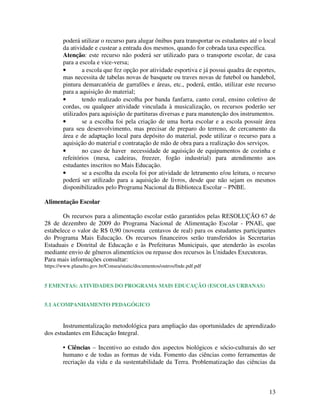 13
poderá utilizar o recurso para alugar ônibus para transportar os estudantes até o local
da atividade e custear a entrada dos mesmos, quando for cobrada taxa específica.
Atenção: este recurso não poderá ser utilizado para o transporte escolar, de casa
para a escola e vice-versa;
• a escola que fez opção por atividade esportiva e já possui quadra de esportes,
mas necessita de tabelas novas de basquete ou traves novas de futebol ou handebol,
pintura demarcatória de garrafões e áreas, etc., poderá, então, utilizar este recurso
para a aquisição do material;
• tendo realizado escolha por banda fanfarra, canto coral, ensino coletivo de
cordas, ou qualquer atividade vinculada à musicalização, os recursos poderão ser
utilizados para aquisição de partituras diversas e para manutenção dos instrumentos.
• se a escolha foi pela criação de uma horta escolar e a escola possuir área
para seu desenvolvimento, mas precisar de preparo do terreno, de cercamento da
área e de adaptação local para depósito do material, pode utilizar o recurso para a
aquisição do material e contratação de mão de obra para a realização dos serviços.
• no caso de haver necessidade de aquisição de equipamentos de cozinha e
refeitórios (mesa, cadeiras, freezer, fogão industrial) para atendimento aos
estudantes inscritos no Mais Educação.
• se a escolha da escola foi por atividade de letramento e/ou leitura, o recurso
poderá ser utilizado para a aquisição de livros, desde que não sejam os mesmos
disponibilizados pelo Programa Nacional da Biblioteca Escolar – PNBE.
Alimentação Escolar
Os recursos para a alimentação escolar estão garantidos pelas RESOLUÇÃO 67 de
28 de dezembro de 2009 do Programa Nacional de Alimentação Escolar - PNAE, que
estabelece o valor de R$ 0,90 (noventa centavos de real) para os estudantes participantes
do Programa Mais Educação. Os recursos financeiros serão transferidos às Secretarias
Estaduais e Distrital de Educação e às Prefeituras Municipais, que atenderão às escolas
mediante envio de gêneros alimentícios ou repasse dos recursos às Unidades Executoras.
Para mais informações consultar:
https://www.planalto.gov.br/Consea/static/documentos/outros/fnde.pdf.pdf
5 EMENTAS: ATIVIDADES DO PROGRAMA MAIS EDUCAÇÃO (ESCOLAS URBANAS)
5.1 ACOMPANHAMENTO PEDAGÓGICO
Instrumentalização metodológica para ampliação das oportunidades de aprendizado
dos estudantes em Educação Integral.
• Ciências – Incentivo ao estudo dos aspectos biológicos e sócio-culturais do ser
humano e de todas as formas de vida. Fomento das ciências como ferramentas de
recriação da vida e da sustentabilidade da Terra. Problematização das ciências da
 