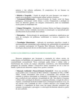 14
natureza e das ciências ambientais. O compromisso do ser humano na
sustentabilidade do planeta.
• História e Geografia – Estudo da relação dos seres humanos com tempos e
espaços na co-produção e transformação cultural, política e histórica.
• Letramento/Alfabetização – Desenvolvimento da função social da língua
portuguesa, comunicação verbal, leitura e escrita. Compreensão e produção de
textos de diferentes gêneros em situações comunicativas, tanto na modalidade
escrita quanto na modalidade oral.
• Línguas Estrangeiras – Introdução de estruturas básicas em línguas estrangeiras
para a leitura, escrita e oralidade, necessárias à comunicação e ao aprendizado pelo
reconhecimento da diversidade sócio-cultural.
• Matemática – Potencialização de aprendizagens matemáticas significativas por
meio de resoluções de problemas, mobilizando os recursos cognitivos dos
estudantes.
• Tecnologias Educacionais – Aplicação de tecnologias específicas visando à
instrumentalização metodológica para ampliação das oportunidades de aprendizado
dos estudantes participantes do Programa Mais Educação. Ressalta-se que as
tecnologias educacionais devem ser direcionadas a cada área do conhecimento.
5.2 EDUCAÇÃO AMBIENTAL E DESENVOLVIMENTO SUSTENTÁVEL
Processos pedagógicos que favoreçam a construção de valores sociais, de
conhecimentos, de habilidades, de competências e de atitudes voltadas para a conquista da
sustentabilidade socioambiental. Nessa construção ganha ênfase o debate sobre a
transformação das escolas em espaços educadores sustentáveis, com intencionalidade
pedagógica de estimular, debater e desenvolver formas sustentáveis de ser e estar no
mundo, a partir de três dimensões: espaço físico, gestão e currículo.
• Educação Ambiental e Desenvolvimento Sustentável – Com esta atividade a
escola poderá criar a Comissão de Meio Ambiente e Qualidade de Vida, a COM-
VIDA, visando intercâmbios entre escola e comunidade. Esta atividade visa
combater as práticas relacionadas ao desperdício, à degradação e ao consumismo
para a melhoria do meio ambiente e da qualidade de vida. Seu objetivo é fomentar
o debate sobre a produção de alimentos, a segurança alimentar, o resgate de cultivos
originais, a manutenção da biodiversidade local e a formação de farmácias vivas, em
sua conexão com a qualidade de vida e a prática educativa. Um exemplo desta
atividade é a implantação da horta como um espaço educador sustentável que
estimule a incorporação, a percepção e a valorização da dimensão educativa a partir
do meio ambiente.
 