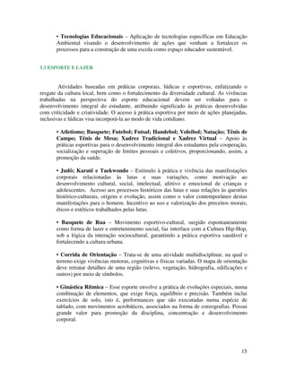 15
• Tecnologias Educacionais – Aplicação de tecnologias específicas em Educação
Ambiental visando o desenvolvimento de ações que venham a fortalecer os
processos para a construção de uma escola como espaço educador sustentável.
5.3 ESPORTE E LAZER
Atividades baseadas em práticas corporais, lúdicas e esportivas, enfatizando o
resgate da cultura local, bem como o fortalecimento da diversidade cultural. As vivências
trabalhadas na perspectiva do esporte educacional devem ser voltadas para o
desenvolvimento integral do estudante, atribuindo significado às práticas desenvolvidas
com criticidade e criatividade. O acesso à prática esportiva por meio de ações planejadas,
inclusivas e lúdicas visa incorporá-la ao modo de vida cotidiano.
• Atletismo; Basquete; Futebol; Futsal; Handebol; Voleibol; Natação; Tênis de
Campo; Tênis de Mesa; Xadrez Tradicional e Xadrez Virtual – Apoio às
práticas esportivas para o desenvolvimento integral dos estudantes pela cooperação,
socialização e superação de limites pessoais e coletivos, proporcionando, assim, a
promoção da saúde.
• Judô; Karatê e Taekwondo – Estímulo à prática e vivência das manifestações
corporais relacionadas às lutas e suas variações, como motivação ao
desenvolvimento cultural, social, intelectual, afetivo e emocional de crianças e
adolescentes. Acesso aos processos históricos das lutas e suas relações às questões
histórico-culturais, origens e evolução, assim como o valor contemporâneo destas
manifestações para o homem. Incentivo ao uso e valorização dos preceitos morais,
éticos e estéticos trabalhados pelas lutas.
• Basquete de Rua – Movimento esportivo-cultural, surgido espontaneamente
como forma de lazer e entretenimento social, faz interface com a Cultura Hip-Hop,
sob a lógica da interação sociocultural, garantindo a prática esportiva saudável e
fortalecendo a cultura urbana.
• Corrida de Orientação – Trata-se de uma atividade multidisciplinar, na qual o
terreno exige vivências motoras, cognitivas e físicas variadas. O mapa de orientação
deve retratar detalhes de uma região (relevo, vegetação, hidrografia, edificações e
outros) por meio de símbolos.
• Ginástica Rítmica – Esse esporte envolve a prática de evoluções especiais, numa
combinação de elementos, que exige força, equilíbrio e precisão. Também inclui
exercícios de solo, isto é, performances que são executadas numa espécie de
tablado, com movimentos acrobáticos, associados na forma de coreografias. Possui
grande valor para promoção da disciplina, concentração e desenvolvimento
corporal.
 