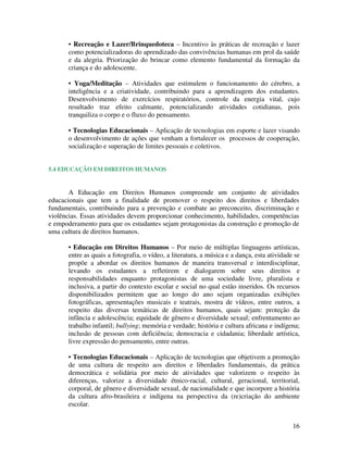 16
• Recreação e Lazer/Brinquedoteca – Incentivo às práticas de recreação e lazer
como potencializadoras do aprendizado das convivências humanas em prol da saúde
e da alegria. Priorização do brincar como elemento fundamental da formação da
criança e do adolescente.
• Yoga/Meditação – Atividades que estimulem o funcionamento do cérebro, a
inteligência e a criatividade, contribuindo para a aprendizagem dos estudantes.
Desenvolvimento de exercícios respiratórios, controle da energia vital, cujo
resultado traz efeito calmante, potencializando atividades cotidianas, pois
tranquiliza o corpo e o fluxo do pensamento.
• Tecnologias Educacionais – Aplicação de tecnologias em esporte e lazer visando
o desenvolvimento de ações que venham a fortalecer os processos de cooperação,
socialização e superação de limites pessoais e coletivos.
5.4 EDUCAÇÃO EM DIREITOS HUMANOS
A Educação em Direitos Humanos compreende um conjunto de atividades
educacionais que tem a finalidade de promover o respeito dos direitos e liberdades
fundamentais, contribuindo para a prevenção e combate ao preconceito, discriminação e
violências. Essas atividades devem proporcionar conhecimento, habilidades, competências
e empoderamento para que os estudantes sejam protagonistas da construção e promoção de
uma cultura de direitos humanos.
• Educação em Direitos Humanos – Por meio de múltiplas linguagens artísticas,
entre as quais a fotografia, o vídeo, a literatura, a música e a dança, esta atividade se
propõe a abordar os direitos humanos de maneira transversal e interdisciplinar,
levando os estudantes a refletirem e dialogarem sobre seus direitos e
responsabilidades enquanto protagonistas de uma sociedade livre, pluralista e
inclusiva, a partir do contexto escolar e social no qual estão inseridos. Os recursos
disponibilizados permitem que ao longo do ano sejam organizadas exibições
fotográficas, apresentações musicais e teatrais, mostra de vídeos, entre outros, a
respeito das diversas temáticas de direitos humanos, quais sejam: proteção da
infância e adolescência; equidade de gênero e diversidade sexual; enfrentamento ao
trabalho infantil; bullying; memória e verdade; história e cultura africana e indígena;
inclusão de pessoas com deficiência; democracia e cidadania; liberdade artística,
livre expressão do pensamento, entre outras.
• Tecnologias Educacionais – Aplicação de tecnologias que objetivem a promoção
de uma cultura de respeito aos direitos e liberdades fundamentais, da prática
democrática e solidária por meio de atividades que valorizem o respeito às
diferenças, valorize a diversidade étnico-racial, cultural, geracional, territorial,
corporal, de gênero e diversidade sexual, de nacionalidade e que incorpore a história
da cultura afro-brasileira e indígena na perspectiva da (re)criação do ambiente
escolar.
 