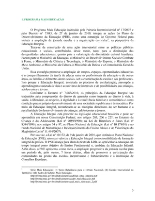 3
1. PROGRAMA MAIS EDUCAÇÃO
O Programa Mais Educação instituído pela Portaria Interministerial nº 17/2007 e
pelo Decreto n° 7.083, de 27 de janeiro de 2010, integra as ações do Plano de
Desenvolvimento da Educação (PDE), como uma estratégia do Governo Federal para
induzir a ampliação da jornada escolar e a organização curricular1
, na perspectiva da
Educação Integral.
Trata-se da construção de uma ação intersetorial entre as políticas públicas
educacionais e sociais, contribuindo, desse modo, tanto para a diminuição das
desigualdades educacionais, quanto para a valorização da diversidade cultural brasileira.
Fazem parte o Ministério da Educação, o Ministério do Desenvolvimento Social e Combate
à Fome, o Ministério da Ciência e Tecnologia, o Ministério do Esporte, o Ministério do
Meio Ambiente, o Ministério da Cultura, o Ministério da Defesa e a Controladoria Geral da
União.
Essa estratégia promove a ampliação de tempos, espaços, oportunidades educativas
e o compartilhamento da tarefa de educar entre os profissionais da educação e de outras
áreas, as famílias e diferentes atores sociais, sob a coordenação da escola e dos professores.
Isso porque a Educação Integral, associada ao processo de escolarização, pressupõe a
aprendizagem conectada à vida e ao universo de interesses e de possibilidades das crianças,
adolescentes e jovens.
Conforme o Decreto n° 7.083/2010, os princípios da Educação Integral são
traduzidos pela compreensão do direito de aprender como inerente ao direito à vida, à
saúde, à liberdade, ao respeito, à dignidade e à convivência familiar e comunitária e como
condição para o próprio desenvolvimento de uma sociedade republicana e democrática. Por
meio da Educação Integral, reconhecem-se as múltiplas dimensões do ser humano e a
peculiaridade do desenvolvimento de crianças, adolescentes e jovens.
A Educação Integral está presente na legislação educacional brasileira e pode ser
apreendida em nossa Constituição Federal, nos artigos 205, 206 e 227; no Estatuto da
Criança e do Adolescente (Lei nº 9089/1990); na Lei de Diretrizes e Bases (Lei nº
9394/1996), nos artigos 34 e 87; no Plano Nacional de Educação (Lei nº 10.179/01) e no
Fundo Nacional de Manutenção e Desenvolvimento do Ensino Básico e de Valorização do
Magistério (Lei nº 11.494/2007).
Por sua vez, a Lei nº 10.172, de 9 de janeiro de 2001, que instituiu o Plano Nacional
de Educação (PNE), retoma e valoriza a Educação Integral como possibilidade de formação
integral da pessoa. O PNE avança para além do texto da LDB, ao apresentar a educação em
tempo integral como objetivo do Ensino Fundamental e, também, da Educação Infantil.
Além disso, o PNE apresenta, como meta, a ampliação progressiva da jornada escolar para
um período de, pelo menos, 7 horas diárias, além de promover a participação das
comunidades na gestão das escolas, incentivando o fortalecimento e a instituição de
Conselhos Escolares.
1
Série Mais Educação: (I) Texto Referência para o Debate Nacional; (II) Gestão Intersetorial no
Território; (III) Redes de Saberes Mais Educação.
http://portal.mec.gov.br/dmdocuments/cadfinal_educ_integral.pdf
http://portal.mec.gov.br/dmdocuments/cader_maiseducacao.pdf
http://portal.mec.gov.br/dmdocuments/cad_mais_educacao_2.pdf
 