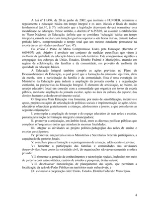 4
A Lei nº 11.494, de 20 de junho de 2007, que instituiu o FUNDEB, determina e
regulamenta a educação básica em tempo integral e os anos iniciais e finais do ensino
fundamental (art.10, § 3º), indicando que a legislação decorrente deverá normatizar essa
modalidade de educação. Nesse sentido, o decreto nº 6.253/07, ao assumir o estabelecido
no Plano Nacional de Educação, definiu que se considera “educação básica em tempo
integral a jornada escolar com duração igual ou superior a sete horas diárias, durante todo o
período letivo, compreendendo o tempo total que um mesmo estudante permanece na
escola ou em atividades escolares” (art. 4º).
Foi criado o Plano de Metas Compromisso Todos pela Educação (Decreto nº
6.094/07) cujo objetivo é produzir um conjunto de medidas específicas que visem à
melhoria da qualidade da educação básica em cada território. Este compromisso significa a
conjugação dos esforços da União, Estados, Distrito Federal e Municípios, atuando em
regime de colaboração, das famílias e da comunidade, em proveito da melhoria da
qualidade da educação básica.
A Educação Integral também compõe as ações previstas no Plano de
Desenvolvimento da Educação, o qual prevê que a formação do estudante seja feita, além
da escola, com a participação da família e da comunidade. Esta é uma estratégia do
Ministério da Educação para induzir a ampliação da jornada escolar e a organização
curricular, na perspectiva da Educação Integral. É elemento de articulação, no bairro, do
arranjo educativo local em conexão com a comunidade que organiza em torno da escola
pública, mediante ampliação da jornada escolar, ações na área da cultura, do esporte, dos
direitos humanos e do desenvolvimento social.
O Programa Mais Educação visa fomentar, por meio de sensibilização, incentivo e
apoio, projetos ou ações de articulação de políticas sociais e implementação de ações sócio-
educativas oferecidas gratuitamente a crianças, adolescentes e jovens, e que considerem as
seguintes orientações:
I. contemplar a ampliação do tempo e do espaço educativo de suas redes e escolas,
pautada pela noção de formação integral e emancipadora;
II. promover a articulação, em âmbito local, entre as diversas políticas públicas que
compõem o Programa e outras que atendam às mesmas finalidades;
III. integrar as atividades ao projeto político-pedagógico das redes de ensino e
escolas participantes;
IV. promover, em parceria com os Ministérios e Secretarias Federais participantes, a
capacitação de gestores locais;
V. contribuir para a formação e o protagonismo de crianças, adolescentes e jovens;
VI. fomentar a participação das famílias e comunidades nas atividades
desenvolvidas, bem como da sociedade civil, de organizações não-governamentais e esfera
privada;
VII. fomentar a geração de conhecimentos e tecnologias sociais, inclusive por meio
de parceria com universidades, centros de estudos e pesquisas, dentre outros;
VIII. desenvolver metodologias de planejamento das ações, que permitam a
focalização da ação do Poder Público em territórios mais vulneráveis; e
IX. estimular a cooperação entre União, Estados, Distrito Federal e Municípios.
 