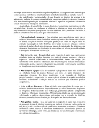 48
no campo e sua atuação no controle das políticas públicas; do cooperativismo e tecnologias
sociais; além da contribuição no enfrentamento ao trabalho infantil e ao trabalho escravo.
As metodologias implementadas devem discutir os direitos da criança e do
adolescente; inclusão de pessoas com deficiência, transtornos globais do desenvolvimento e
altas habilidades/superdotação; as questões relativas à equidade de gênero e diversidade
sexual, etnicorracial e religiosa, entre outros.
As atividades devem abordar os temas de direitos humanos de maneira transversal e
interdisciplinar, levando os estudantes a refletirem e dialogarem sobre seus direitos e
responsabilidades enquanto protagonistas de uma sociedade livre, pluralista e inclusiva, a
partir do contexto escolar e social no qual estão inseridos.
• Arte audiovisual e corporal – Essa atividade tem o propósito de trazer para o
universo do estudante temas de direitos humanos por meio do cinema, com exibição
de filmes, criação de roteiros, filmagens, produção de curtas ou longas, além de,
exibição e produção de video-histórias, envolvendo expressões cênicas e sonoras
próprias da cultura local, com temas que tratem da valorização das diferenças, da
afirmação da equidade, da eliminação de estereótipos, da afirmação das identidades
e do registro da história e cultura local.
• Arte corporal e som – Essa atividade tem o propósito de trazer para o universo do
estudante temas de direitos humanos por meio de danças populares, criação e
expressão musical valorizando a instrumentalidade sonora do campo para
sensibilizar sobre direitos e liberdades, não discriminação e práticas democráticas,
estimulando, assim, o autorreconhecimento e permitindo compreender e reconhecer
as situações de respeito aos direitos humanos.
• Arte corporal e jogos - Essa atividade tem o propósito de trazer para o universo
do estudante temas de direitos humanos por meio do teatro interativo, das
expressões circenses, dos jogos tradicionais e da contação de histórias,
proporcionando a compreensão e a valorização de atitudes de respeito aos direitos
humanos, estimulando a solução mediada de conflitos que reafirmem práticas
cooperativas.
• Arte gráfica e literatura – Essa atividade tem o propósito de trazer para o
universo do estudante temas de direitos humanos por meio do desenho, da pintura,
da fotografia, do fotoquadrinho e do webdesign, permitindo refletir e compreender
os direitos e liberdades fundamentais. Orientar para atitudes de não discriminação
valorizando as práticas democráticas, articuladas com a contação de histórias,
estimula o reconhecimento de situações de respeito aos direitos humanos.
• Arte gráfica e mídias – Essa atividade tem o propósito de trazer para o universo
do estudante temas de direitos humanos por meio de projeto de rádio-escolar, da
edição de jornal e da elaboração de quadrinhos, permitindo o acesso e a difusão de
informação sobre direitos e liberdades fundamentais, estimulando práticas de
respeito às diferenças, assim como, de atitudes de não discriminação e valorização
das práticas democráticas.
 