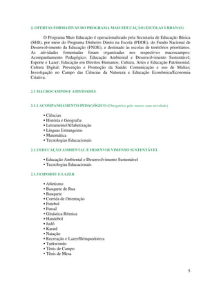 5
2. OFERTAS FORMATIVAS DO PROGRAMA MAIS EDUCAÇÃO (ESCOLAS URBANAS)
O Programa Mais Educação é operacionalizado pela Secretaria de Educação Básica
(SEB), por meio do Programa Dinheiro Direto na Escola (PDDE), do Fundo Nacional de
Desenvolvimento da Educação (FNDE), e destinado às escolas de territórios prioritários.
As atividades fomentadas foram organizadas nos respectivos macrocampos:
Acompanhamento Pedagógico; Educação Ambiental e Desenvolvimento Sustentável;
Esporte e Lazer; Educação em Direitos Humanos; Cultura, Artes e Educação Patrimonial;
Cultura Digital; Prevenção e Promoção da Saúde; Comunicação e uso de Mídias;
Investigação no Campo das Ciências da Natureza e Educação Econômica/Economia
Criativa.
2.1 MACROCAMPOS E ATIVIDADES
2.1.1 ACOMPANHAMENTO PEDAGÓGICO (Obrigatória pelo menos uma atividade)
• Ciências
• História e Geografia
• Letramento/Alfabetização
• Línguas Estrangeiras
• Matemática
• Tecnologias Educacionais
2.1.2 EDUCAÇÃO AMBIENTAL E DESENVOLVIMENTO SUSTENTÁVEL
• Educação Ambiental e Desenvolvimento Sustentável
• Tecnologias Educacionais
2.1.3 ESPORTE E LAZER
• Atletismo
• Basquete de Rua
• Basquete
• Corrida de Orientação
• Futebol
• Futsal
• Ginástica Rítmica
• Handebol
• Judô
• Karatê
• Natação
• Recreação e Lazer/Brinquedoteca
• Taekwondo
• Tênis de Campo
• Tênis de Mesa
 