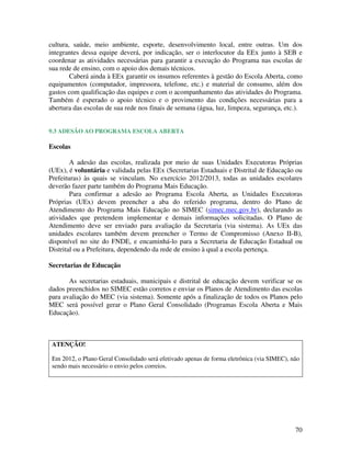 70
cultura, saúde, meio ambiente, esporte, desenvolvimento local, entre outras. Um dos
integrantes dessa equipe deverá, por indicação, ser o interlocutor da EEx junto à SEB e
coordenar as atividades necessárias para garantir a execução do Programa nas escolas de
sua rede de ensino, com o apoio dos demais técnicos.
Caberá ainda à EEx garantir os insumos referentes à gestão do Escola Aberta, como
equipamentos (computador, impressora, telefone, etc.) e material de consumo, além dos
gastos com qualificação das equipes e com o acompanhamento das atividades do Programa.
Também é esperado o apoio técnico e o provimento das condições necessárias para a
abertura das escolas de sua rede nos finais de semana (água, luz, limpeza, segurança, etc.).
9.3 ADESÃO AO PROGRAMA ESCOLA ABERTA
Escolas
A adesão das escolas, realizada por meio de suas Unidades Executoras Próprias
(UEx), é voluntária e validada pelas EEx (Secretarias Estaduais e Distrital de Educação ou
Prefeituras) às quais se vinculam. No exercício 2012/2013, todas as unidades escolares
deverão fazer parte também do Programa Mais Educação.
Para confirmar a adesão ao Programa Escola Aberta, as Unidades Executoras
Próprias (UEx) devem preencher a aba do referido programa, dentro do Plano de
Atendimento do Programa Mais Educação no SIMEC (simec.mec.gov.br), declarando as
atividades que pretendem implementar e demais informações solicitadas. O Plano de
Atendimento deve ser enviado para avaliação da Secretaria (via sistema). As UEx das
unidades escolares também devem preencher o Termo de Compromisso (Anexo II-B),
disponível no site do FNDE, e encaminhá-lo para a Secretaria de Educação Estadual ou
Distrital ou a Prefeitura, dependendo da rede de ensino à qual a escola pertença.
Secretarias de Educação
As secretarias estaduais, municipais e distrital de educação devem verificar se os
dados preenchidos no SIMEC estão corretos e enviar os Planos de Atendimento das escolas
para avaliação do MEC (via sistema). Somente após a finalização de todos os Planos pelo
MEC será possível gerar o Plano Geral Consolidado (Programas Escola Aberta e Mais
Educação).
ATENÇÃO!
Em 2012, o Plano Geral Consolidado será efetivado apenas de forma eletrônica (via SIMEC), não
sendo mais necessário o envio pelos correios.
 