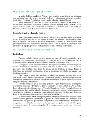 74
9.5 ESTRUTURA DE GESTÃO E DAS ATIVIDADES
A gestão do Programa Escola Aberta é intersetorial e se dará de forma articulada
nos territórios em três níveis: nacional (federal - Ministérios), regionais (estados,
municípios - Comitês e Conselhos) e locais (escolas – Equipe e Comitê Local).
Outras instituições, como por exemplo, da iniciativa privada, da sociedade civil,
universidades, faculdades e institutos de ensino, sistema S (SESI, SESC, SENAC, etc) e
órgãos públicos deverão ser identificados e convidados a colaborar com as atividades do
Programa, tanto no nível de planejamento como de execução.
Gestão Participativa e Trabalho Coletivo
O Programa incentiva a participação em espaços democráticos de gestão nas escolas
e entre secretarias parceiras de um mesmo território, por meio da constituição de redes
locais e regionais. Em todas as instâncias do Programa, a diretriz é a realização de uma
gestão participativa e a promoção do trabalho coletivo. Abaixo, seguem as orientações para
a formação de equipes gestoras e esclarecimentos sobre a estrutura do Programa.
9.5.1 UNIDADE ESCOLAR – EQUIPE E COMITÊ LOCAL
Equipe Local
Todas as unidades escolares devem compor um grupo de trabalho responsável pelo
diagnóstico da comunidade, planejamento e execução das ações do Programa sob a
orientação de uma coordenação, que responderá sobre as atividades na escola.
A direção da escola deve encaminhar a definição dos membros da coordenação de
maneira democrática, consultando a comunidade intra e extra-escolar. Todos os atores
envolvidos nas atividades dos finais de semana devem constituir a Equipe Local. É
importante que a direção discuta com o grupo a importância do trabalho em equipe e da
gestão participativa.
Cada Equipe organiza suas atividades e o Programa adquire um jeito próprio em
cada escola, com o objetivo de valorizar a cultura local, atender as demandas específicas da
comunidade com realidades diversas e incentivar movimentos locais de organização cidadã
e resgate de valores comunitários.
Contudo, orienta-se que as atividades e oficinas sejam diversificadas e contemplem
as diferentes áreas que o Programa se propõe a atender. São elas: Cultura e Arte; Esporte,
Lazer e Recreação; Qualificação para o Trabalho/Geração de Renda; Formação Educativa
Complementar. Para auxiliar a Equipe Local, no planejamento, registro e acompanhamento
das atividades e oficinas, é necessário o preenchimento da aba do Escola Aberta dentro do
Plano de Atendimento do Programa Mais Educação no SIMEC.
A aba do Escola Aberta é um planejamento no qual a unidade deve informar quais
ações/atividades pretende desenvolver a partir do levantamento das demandas das
comunidades, das pessoas que desejam compartilhar seus conhecimentos, habilidades e
competências identificadas no entorno e das parcerias que podem ser construídas pelas
secretarias e escolas. O planejamento pode e deve ser aprimorado e monitorado pelas redes
parceiras.
 