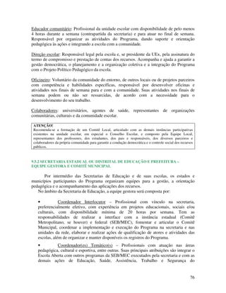 76
Educador comunitário: Profissional da unidade escolar com disponibilidade de pelo menos
4 horas durante a semana (contrapartida da secretaria) e para atuar no final de semana.
Responsável por organizar as atividades do Programa, dando suporte e orientação
pedagógica às ações e integrando a escola com a comunidade.
Direção escolar: Responsável legal pela escola e, se presidente da UEx, pela assinatura do
termo de compromisso e prestação de contas dos recursos. Acompanha e ajuda a garantir a
gestão democrática, o planejamento e a organização coletiva e a integração do Programa
com o Projeto Político Pedagógico da escola.
Oficineiro: Voluntário da comunidade do entorno, de outros locais ou de projetos parceiros
com competência e habilidades específicas, responsável por desenvolver oficinas e
atividades nos finais de semana para e com a comunidade. Suas atividades nos finais de
semana podem ou não ser ressarcidas, de acordo com a necessidade para o
desenvolvimento do seu trabalho.
Colaboradores: universitários, agentes de saúde, representantes de organizações
comunitárias, culturais e da comunidade escolar.
ATENÇÃO!
Recomenda-se a formação de um Comitê Local, articulado com as demais instâncias participativas
existentes na unidade escolar, em especial o Conselho Escolar, e composto pela Equipe Local,
representantes dos professores, dos estudantes, dos pais e responsáveis, dos diversos parceiros e
colaboradores da própria comunidade para garantir a condução democrática e o controle social dos recursos
públicos.
9.5.2 SECRETARIA ESTADUAL OU DISTRITAL DE EDUCAÇÃO E PREFEITURA –
EQUIPE GESTORA E COMITÊ MUNICIPAL
Por intermédio das Secretarias de Educação e de suas escolas, os estados e
municípios participantes do Programa organizam equipes para a gestão, a orientação
pedagógica e o acompanhamento das aplicações dos recursos.
No âmbito da Secretaria de Educação, a equipe gestora será composta por:
• Coordenador Interlocutor – Profissional com vínculo na secretaria,
preferencialmente efetivo, com experiência em projetos educacionais, sociais e/ou
culturais, com disponibilidade mínima de 20 horas por semana. Tem as
responsabilidades de realizar a interface com a instância estadual (Comitê
Metropolitano, se houver) e federal (SEB/MEC), fomentar e articular o Comitê
Municipal, coordenar a implementação e execução do Programa na secretaria e nas
unidades da rede, elaborar e realizar ações de qualificação de atores e atividades das
escolas, além de organizar e manter disponíveis os registros do Programa.
• Coordenador(es) Temático(s) – Profissionais com atuação nas áreas
pedagógica, cultural e esportiva, entre outras. Suas principais atribuições são integrar o
Escola Aberta com outros programas da SEB/MEC executados pela secretaria e com as
demais ações de Educação, Saúde, Assistência, Trabalho e Segurança do
 