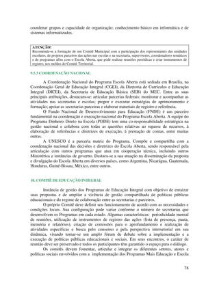 78
coordenar grupos e capacidade de organização; conhecimento básico em informática e de
sistemas informatizados.
ATENÇÃO!
Recomenda-se a formação de um Comitê Municipal com a participação dos representantes das unidades
escolares, de projetos parceiros das ações nas escolas e na secretaria, supervisores, coordenadores temáticos
e de programas afins com o Escola Aberta, que pode realizar reuniões periódicas e criar instrumentos de
registro, nos moldes do Comitê Territorial.
9.5.3 COORDENAÇÃO NACIONAL
A Coordenação Nacional do Programa Escola Aberta está sediada em Brasília, na
Coordenação Geral de Educação Integral (CGEI), da Diretoria de Currículos e Educação
Integral (DICEI), da Secretaria de Educação Básica (SEB) do MEC. Entre as suas
principais atribuições, destacam-se: articular parcerias federais; monitorar e acompanhar as
atividades nas secretarias e escolas; propor e executar estratégias de aprimoramento e
formação; apoiar as secretarias parceiras e elaborar materiais de registro e referência.
O Fundo Nacional de Desenvolvimento para Educação (FNDE) é um parceiro
fundamental na coordenação e execução nacional do Programa Escola Aberta. A equipe do
Programa Dinheiro Direto na Escola (PDDE) tem uma co-responsabilidade estratégica na
gestão nacional e colabora com todas as questões relativas ao repasse de recursos, à
elaboração de referências e diretrizes de execução, à prestação de contas, entre muitas
outras.
A UNESCO é a parceria matriz do Programa. Compõe e compartilha com a
coordenação nacional das decisões e diretrizes do Escola Aberta, sendo responsável pela
articulação com outros programas que atua em cooperação técnica, incluindo outros
Ministérios e instâncias de governo. Destaca-se a sua atuação na disseminação da proposta
e divulgação do Escola Aberta em diversos países, como Argentina, Nicarágua, Guatemala,
Honduras, Guiné-Bissau, México, entre outros.
10. COMITÊ DE EDUCAÇÃO INTEGRAL
Instância de gestão dos Programas de Educação Integral com objetivo de enraizar
suas propostas e de ampliar a vivência de gestão compartilhada de políticas públicas
educacionais e do regime de colaboração entre as secretarias e parceiros.
O próprio Comitê deve definir seu funcionamento de acordo com as necessidades e
condições locais. Sua configuração pode variar conforme o número de secretarias que
desenvolvem os Programas em cada estado. Algumas características: periodicidade mensal
de reuniões, utilização de instrumentos de registro das ações (lista de presença, pauta,
memória e relatórios), criação de comissões para o aprofundamento e realização de
atividades específicas e busca pelo consenso e pela perspectiva intersetorial em sua
dinâmica, visando tornar-se um amplo fórum de debate sobre a implementação e a
execução de políticas públicas educacionais e sociais. Em seus encontros, o caráter de
reunião deve ser preservado e todos os participantes têm garantido o espaço para o diálogo.
Os comitês devem fomentar, articular e integrar os diferentes setores, atores e
políticas sociais envolvidos com a implementação dos Programas Mais Educação e Escola
 