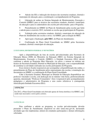 8
• Adesão das EEx e indicação dos técnicos das secretarias estaduais, distrital e
municipais de educação, para a coordenação e acompanhamento do Programa;
• Liberação de senhas no Sistema Integrado de Monitoramento, Execução e
Controle (SIMEC) para os técnicos das secretarias estaduais, distrital e municipais
de educação e para os cadastradores das escolas pré-selecionadas para o Programa;
• Preenchimento no SIMEC do Plano de Atendimento pelas escolas que farão
a adesão para o exercício 2012, incluindo as escolas que já participam do Programa;
• Validação pelas secretarias estaduais, distrital e municipais de educação do
Plano de Atendimento das escolas e envio, via SIMEC, para avaliação do MEC;
• Aprovação e finalização, pelo MEC, do Plano de Atendimento;
• Confirmação do Plano Geral Consolidado no SIMEC pelas Secretarias
estaduais, distrital e municipais de educação.
3.3 ESTADOS, DISTRITO FEDERAL E MUNICÍPIOS
Após a disponibilização da lista de escolas pré-selecionadas pela Secretaria de
Educação Básica (SEB) do Ministério da Educação (MEC) no Sistema Integrado de
Monitoramento, Execução e Controle (SIMEC), a Entidade Executora (EEx) deverá
confirmar a adesão ao Programa Mais Educação, via ofício, e nomear no mínimo um
técnico da Secretaria Estadual, Distrital ou Municipal de Educação, com a responsabilidade
de coordenar as atividades realizadas nas escolas participantes do Programa.
Esses técnicos ficarão responsáveis por acompanhar a disponibilização das senhas, o
preenchimento do Plano de Atendimento pelos representantes das escolas, a tramitação dos
documentos no SIMEC e a confirmação do Plano Geral Consolidado.
Cabe à Secretaria Estadual, Municipal ou Distrital de Educação disponibilizar um
professor vinculado à escola, com dedicação de no mínimo vinte horas, preferencialmente
quarenta, denominado "Professor Comunitário". Este é responsável pelo acompanhamento
pedagógico e administrativo do Programa e seus custos referem-se à contrapartida
oferecida pela Entidade Executora (EEx).
ATENÇÃO!
Em 2012, o Plano Geral Consolidado será efetivado apenas de forma eletrônica (via SIMEC), não
sendo mais necessário o envio pelos correios.
3.4 ESCOLAS
Para confirmar a adesão ao programa, as escolas pré-selecionadas deverão
preencher o Plano de Atendimento, disponível no sítio simec.mec.gov.br, declarando
atividades que irão implementar, número de estudantes participantes e demais informações
solicitadas.
 