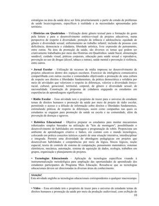 10
estratégias na área da saúde deve ser feita prioritariamente a partir do estudo de problemas
de saúde locais/regionais, específicos à realidade e às necessidades apresentadas pelo
território.
• Histórias em Quadrinhos – Utilização deste gênero textual para a formação do gosto
pela leitura e para o desenvolvimento estético-visual de projetos educativos, numa
perspectiva de respeito à diversidade; proteção da infância e adolescência; equidade de
gênero e diversidade sexual; enfrentamento ao trabalho infantil; inclusão de pessoas com
deficiência; democracia e cidadania; liberdade artística, livre expressão do pensamento,
entre outras. Na área da promoção da saúde, são diversos os temas que podem ser
criativamente trabalhados por meio das Histórias em Quadrinhos: saúde bucal, alimentação
saudável, cuidado visual, práticas corporais, educação para saúde sexual e reprodutiva,
prevenção ao uso de drogas (álcool, tabaco e outras), saúde mental e prevenção à violência,
entre outros.
• Jornal Escolar – Utilização de recursos de mídia impressa no desenvolvimento de
projetos educativos dentro dos espaços escolares. Exercício da inteligência comunicativa
compartilhada com outras escolas e comunidades objetivando a promoção de uma cultura
de respeito aos direitos e liberdades fundamentais, da prática democrática e solidária por
meio de atividades que valorizem o respeito às diferenças, valorize a diversidade étnico-
racial, cultural, geracional, territorial, corporal, de gênero e diversidade sexual, de
nacionalidade. Construção de propostas de cidadania engajando os estudantes em
experiências de aprendizagens significativas.
• Rádio Escolar – Essa atividade tem o propósito de trazer para o universo do estudante
temas de direitos humanos e promoção da saúde por meio de projeto de rádio escolar,
permitindo o acesso e a difusão de informação sobre direitos e liberdades fundamentais,
estimulando práticas de respeito às diferenças, assim como campanhas nas quais os
estudantes se engajam para promoção da saúde na escola e na comunidade, além da
prevenção de doenças e agravos.
• Robótica Educacional – Objetiva preparar os estudantes para montar mecanismos
robotizados simples baseados na utilização de "kits de montagem", possibilitando o
desenvolvimento de habilidades em montagem e programação de robôs. Proporciona um
ambiente de aprendizagem criativo e lúdico, em contato com o mundo tecnológico,
colocando em prática conceitos teóricos a partir de uma situação interativa, interdisciplinar
e integrada. Permite uma diversidade de abordagens pedagógicas em projetos que
desenvolvam habilidades e competências por meio da lógica, blocos lógicos, noção
espacial, teoria de controle de sistema de computação, pensamento matemático, sistemas
eletrônicos, mecânica, automação, sistema de aquisição de dados, ecologia, trabalhos em
grupos, organização e planejamento de projetos.
• Tecnologias Educacionais – Aplicação de tecnologias específicas visando à
instrumentalização metodológica para ampliação das oportunidades de aprendizado dos
estudantes participantes do Programa Mais Educação. Ressalta-se que as tecnologias
educacionais devem ser direcionadas às diversas áreas do conhecimento.
Atenção!
Esta atividade engloba as tecnologias educacionais correspondentes a qualquer macrocampo.
• Vídeo – Essa atividade tem o propósito de trazer para o universo do estudante temas de
direitos humanos e promoção da saúde por meio da produção audiovisual, com exibição de
 