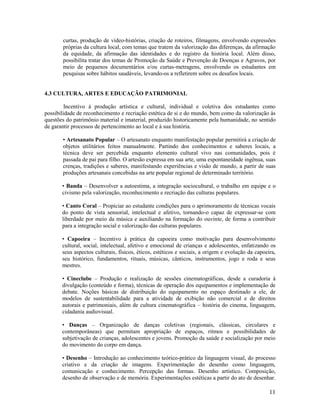 11
curtas, produção de vídeo-histórias, criação de roteiros, filmagens, envolvendo expressões
próprias da cultura local, com temas que tratem da valorização das diferenças, da afirmação
da equidade, da afirmação das identidades e do registro da história local. Além disso,
possibilita tratar dos temas de Promoção da Saúde e Prevenção de Doenças e Agravos, por
meio de pequenos documentários e/ou curtas-metragens, envolvendo os estudantes em
pesquisas sobre hábitos saudáveis, levando-os a refletirem sobre os desafios locais.
4.3 CULTURA, ARTES E EDUCAÇÃO PATRIMONIAL
Incentivo à produção artística e cultural, individual e coletiva dos estudantes como
possibilidade de reconhecimento e recriação estética de si e do mundo, bem como da valorização às
questões do patrimônio material e imaterial, produzido historicamente pela humanidade, no sentido
de garantir processos de pertencimento ao local e à sua história.
• Artesanato Popular – O artesanato enquanto manifestação popular permitirá a criação de
objetos utilitários feitos manualmente. Partindo dos conhecimentos e saberes locais, a
técnica deve ser percebida enquanto elemento cultural vivo nas comunidades, pois é
passada de pai para filho. O artesão expressa em sua arte, uma espontaneidade ingênua, suas
crenças, tradições e saberes, manifestando experiências e visão de mundo, a partir de suas
produções artesanais concebidas na arte popular regional de determinado território.
• Banda – Desenvolver a autoestima, a integração sociocultural, o trabalho em equipe e o
civismo pela valorização, reconhecimento e recriação das culturas populares.
• Canto Coral – Propiciar ao estudante condições para o aprimoramento de técnicas vocais
do ponto de vista sensorial, intelectual e afetivo, tornando-o capaz de expressar-se com
liberdade por meio da música e auxiliando na formação do ouvinte, de forma a contribuir
para a integração social e valorização das culturas populares.
• Capoeira – Incentivo à prática da capoeira como motivação para desenvolvimento
cultural, social, intelectual, afetivo e emocional de crianças e adolescentes, enfatizando os
seus aspectos culturais, físicos, éticos, estéticos e sociais, a origem e evolução da capoeira,
seu histórico, fundamentos, rituais, músicas, cânticos, instrumentos, jogo e roda e seus
mestres.
• Cineclube – Produção e realização de sessões cinematográficas, desde a curadoria à
divulgação (conteúdo e forma), técnicas de operação dos equipamentos e implementação de
debate. Noções básicas de distribuição do equipamento no espaço destinado a ele, de
modelos de sustentabilidade para a atividade de exibição não comercial e de direitos
autorais e patrimoniais, além de cultura cinematográfica – história do cinema, linguagem,
cidadania audiovisual.
• Danças – Organização de danças coletivas (regionais, clássicas, circulares e
contemporâneas) que permitam apropriação de espaços, ritmos e possibilidades de
subjetivação de crianças, adolescentes e jovens. Promoção da saúde e socialização por meio
do movimento do corpo em dança.
• Desenho – Introdução ao conhecimento teórico-prático da linguagem visual, do processo
criativo e da criação de imagens. Experimentação do desenho como linguagem,
comunicação e conhecimento. Percepção das formas. Desenho artístico. Composição,
desenho de observação e de memória. Experimentações estéticas a partir do ato de desenhar.
 