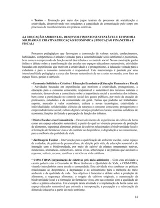 14
• Teatro – Promoção por meio dos jogos teatrais de processos de socialização e
criatividade, desenvolvendo nos estudantes a capacidade de comunicação pelo corpo em
processos de reconhecimentos em práticas coletivas.
4.4 EDUCAÇÃO AMBIENTAL, DESENVOLVIMENTO SUSTENTÁVEL E ECONOMIA
SOLIDÁRIA E CRIATIVA/EDUCAÇÃO ECONÔMICA ( EDUCAÇÃO FINANCEIRA E
FISCAL)
Processos pedagógicos que favoreçam a construção de valores sociais, conhecimentos,
habilidades, competências e atitudes voltadas para a sustentabilidade sócio ambiental e econômica,
bem como a compreensão da função social dos tributos e o controle social. Nessa construção ganha
ênfase o debate sobre a transformação das escolas em espaços educadores sustentáveis, atividades
baseadas em experiências que motivem a criatividade e o protagonismo, a educação voltada para a
cidadania e para o consumo consciente e responsável. Este macrocampo é pautado por uma
intencionalidade pedagógica a cerca das formas sustentáveis de ser e estar no mundo, com foco no
espaço físico, gestão e currículo.
• Economia Solidária e Criativa / Educação Econômica-(Educação Financeira e Fiscal)
– Atividades baseadas em experiências que motivem a criatividade, protagonismo, a
educação para o consumo consciente, responsável e sustentável dos recursos naturais e
materiais; desenvolvam a consciência sobre a importância social e econômica dos tributos,
bem como a participação no controle social dos gastos públicos, por meio da atuação de
professores, estudantes e da comunidade em geral. Temas que poderão ser trabalhados:
esporte, mercado e valor econômico; cultura e novas tecnologias; criatividade e
individualidade; solidariedade; ciências da natureza e consumo consciente; protagonismo e
empreendedorismo social; cultura digital e arranjos produtivos locais; sistemas solidários de
economia; funções do Estado e percepção da função dos tributos.
• Horta Escolar e/ou Comunitária – Desenvolvimento de experiências de cultivo da horta
como um espaço educador sustentável, a partir do qual se vivencia processos de produção
de alimentos, segurança alimentar, práticas de cultivos relacionados à biodiversidade local e
à formação de farmácias vivas e de combate ao desperdício, à degradação e ao consumismo,
para a melhoria da qualidade de vida.
• Jardinagem Escolar – Intervenção para a qualificação do ambiente escolar, como espaço
de cuidados, de práticas de permacultura, de afeição pela vida, de educação sensorial e de
interação com a biodiversidade, por meio do cultivo de plantas ornamentais nativas,
medicinais, aromáticas, comestíveis, cercas vivas, arborização e de práticas que auxiliam a
repensar, reduzir, recusar, reutilizar e reciclar na vida cotidiana.
• COM-VIDAS (organização de coletivos pró meio-ambiente) – Com esta atividade a
escola poderá criar a Comissão de Meio Ambiente e Qualidade de Vida, a COM-VIDA,
visando intercâmbios entre escola e comunidade. Esta atividade visa combater as práticas
relacionadas ao desperdício, à degradação e ao consumismo para a melhoria do meio
ambiente e da qualidade de vida. Seu objetivo é fomentar o debate sobre a produção de
alimentos, a segurança alimentar, o resgate de cultivos originais, a manutenção da
biodiversidade local e a formação de farmácias vivas, em sua conexão com a qualidade de
vida e a prática educativa. Um exemplo desta atividade é a implantação da horta como um
espaço educador sustentável que estimule a incorporação, a percepção e a valorização da
dimensão educativa a partir do meio ambiente.
 