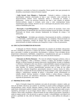 16
acrobáticos, associados na forma de coreografias. Possui grande valor para promoção da
disciplina, concentração e desenvolvimento corporal.
• Judô, Karatê, Luta Olímpica e Taekwondo – Estímulo à prática e vivência das
manifestações corporais relacionadas às lutas e suas variações, como motivação ao
desenvolvimento cultural, social, intelectual, afetivo e emocional de crianças e
adolescentes. Acesso aos processos históricos das lutas e suas relações às questões
histórico-culturais, origens e evolução, assim como o valor contemporâneo destas
manifestações para o homem. Incentivo ao uso e valorização dos preceitos morais, éticos e
estéticos trabalhados pelas lutas.
• Recreação e Lazer/Brinquedoteca – Incentivo às práticas de recreação e lazer como
potencializadoras do aprendizado das convivências humanas em prol da saúde e da alegria.
Priorização do brincar como elemento fundamental da formação da criança e do
adolescente.
• Yoga/Meditação – Atividades que estimulem o funcionamento do cérebro, a inteligência
e a criatividade, contribuindo para a aprendizagem dos estudantes. Desenvolvimento de
exercícios respiratórios, controle da energia vital, cujo resultado traz efeito calmante,
potencializando atividades cotidianas, pois tranquiliza o corpo e o fluxo do pensamento.
4.6 EDUCAÇÃO EM DIREITOS HUMANOS
A Educação em Direitos Humanos compreende um conjunto de atividades educacionais
que tem a finalidade de promover o respeito dos direitos e liberdades fundamentais, contribuindo
para a prevenção e combate ao preconceito, discriminação e violências. Essas atividades devem
proporcionar conhecimento, habilidades, competências e empoderamento para que os estudantes
sejam protagonistas da construção e promoção de uma cultura de direitos humanos.
• Educação em Direitos Humanos – Por meio de múltiplas linguagens artísticas, entre as
quais a fotografia, o vídeo, a literatura, a música e a dança, esta atividade se propõe a
abordar os direitos humanos de maneira transversal e interdisciplinar, levando os estudantes
a refletirem e dialogarem sobre seus direitos e responsabilidades enquanto protagonistas de
uma sociedade livre, pluralista e inclusiva, a partir do contexto escolar e social no qual
estão inseridos. Os recursos disponibilizados permitem que ao longo do ano sejam
organizadas exibições fotográficas, apresentações musicais e teatrais, mostra de vídeos,
entre outros, a respeito das diversas temáticas de direitos humanos, quais sejam: proteção da
infância e adolescência; equidade de gênero e diversidade sexual; enfrentamento ao
trabalho infantil; bullying; memória e verdade; história e cultura africana e indígena;
inclusão de pessoas com deficiência; democracia e cidadania; liberdade artística, livre
expressão do pensamento, entre outras.
4.7 PROMOÇÃO DA SAÚDE
Apoio à formação integral dos estudantes com ações de prevenção e atenção à saúde, por
meio de atividades educativas que poderão ser incluídas no projeto político pedagógico (projetos
interdisciplinares, teatro, oficinas, palestras, debates e feiras) em temas da área da saúde como
saúde bucal, alimentação saudável, cuidado visual, práticas corporais, educação para saúde sexual e
reprodutiva, prevenção ao uso de drogas (álcool, tabaco e outras), saúde mental e prevenção à
violência. Desse modo, possibilitar o desenvolvimento de uma cultura de prevenção e promoção à
saúde no espaço escolar, a fim de prevenir os agravos à saúde e vulnerabilidades, com objetivo de
garantir a qualidade de vida, além de fortalecer a relação entre as redes públicas de educação e
saúde.
 