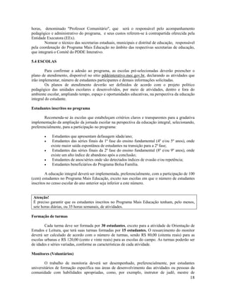 18
horas, denominado "Professor Comunitário", que será o responsável pelo acompanhamento
pedagógico e administrativo do programa, e seus custos referem-se à contrapartida oferecida pela
Entidade Executora (EEx).
Nomear o técnico das secretarias estaduais, municipais e distrital de educação, responsável
pela coordenação do Programa Mais Educação no âmbito das respectivas secretarias de educação,
que integrará o Comitê do PDDE Interativo.
5.4 ESCOLAS
Para confirmar a adesão ao programa, as escolas pré-selecionadas deverão preencher o
plano de atendimento, disponível no sítio pddeinterativo.mec.gov.br, declarando as atividades que
irão implementar, número de estudantes participantes e demais informações solicitadas.
Os planos de atendimento deverão ser definidos de acordo com o projeto político
pedagógico das unidades escolares e desenvolvidos, por meio de atividades, dentro e fora do
ambiente escolar, ampliando tempo, espaço e oportunidades educativas, na perspectiva da educação
integral do estudante.
Estudantes inscritos no programa
Recomenda-se às escolas que estabeleçam critérios claros e transparentes para a gradativa
implementação da ampliação da jornada escolar na perspectiva da educação integral, selecionando,
preferencialmente, para a participação no programa:
 Estudantes que apresentam defasagem idade/ano;
 Estudantes das séries finais da 1ª fase do ensino fundamental (4º e/ou 5º anos), onde
existe maior saída espontânea de estudantes na transição para a 2ª fase;
 Estudantes das séries finais da 2ª fase do ensino fundamental (8º e/ou 9º anos), onde
existe um alto índice de abandono após a conclusão;
 Estudantes de anos/séries onde são detectados índices de evasão e/ou repetência;
 Estudantes beneficiários do Programa Bolsa Família.
A educação integral deverá ser implementada, preferencialmente, com a participação de 100
(cem) estudantes no Programa Mais Educação, exceto nas escolas em que o número de estudantes
inscritos no censo escolar do ano anterior seja inferior a este número.
Atenção!
É preciso garantir que os estudantes inscritos no Programa Mais Educação tenham, pelo menos,
sete horas diárias, ou 35 horas semanais, de atividades.
Formação de turmas
Cada turma deve ser formada por 30 estudantes, exceto para a atividade de Orientação de
Estudos e Leitura, que terá suas turmas formadas por 15 estudantes. O ressarcimento do monitor
deverá ser calculado de acordo com o número de turmas, sendo R$ 80,00 (oitenta reais) para as
escolas urbanas e R$ 120,00 (cento e vinte reais) para as escolas do campo. As turmas poderão ser
de idades e séries variadas, conforme as características de cada atividade.
Monitores (Voluntários)
O trabalho de monitoria deverá ser desempenhado, preferencialmente, por estudantes
universitários de formação específica nas áreas de desenvolvimento das atividades ou pessoas da
comunidade com habilidades apropriadas, como, por exemplo, instrutor de judô, mestre de
 