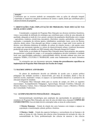 21
Atenção!
Lembramos que os recursos poderão ser remanejados entre as ações de educação integral,
respeitadas as respectivas categorias econômicas de custeio e capital, desde que contribuam para o
desenvolvimento do programa.
7. ORIENTAÇÕES PARA IMPLANTAÇÃO DO PROGRAMA MAIS EDUCAÇÃO NAS
ESCOLAS DO CAMPO
Considerando a expansão do Programa Mais Educação nos diversos territórios brasileiros,
vimos a necessidade de definição de estratégias que contribuam para a oferta de uma educação de
qualidade, adequada ao modo de viver, pensar e produzir das populações identificadas com o campo
– agricultores, criadores, extrativistas, pescadores, ribeirinhos, caiçaras, quilombolas, seringueiros,
assentados e acampados da reforma agrária, trabalhadores assalariados rurais, povos da floresta,
caboclos, dentre outros. Uma educação que afirme o campo como o lugar onde vivem sujeitos de
direitos, com diferentes dinâmicas de trabalho, de cultura, de relações sociais, e não apenas como
um espaço que meramente reproduz os valores do desenvolvimento urbano. (conforme documento
produzido por grupo de trabalho em 2009 tratando sobre Educação Integral do Campo)
Sendo assim, as atividades do Programa Mais Educação dentro desta proposta, não poderão
descaracterizar a realidade do campo, e as concepções pedagógicas deverão considerar a realidade
local, suas especificidades ambientais e particularidades étnicas, devendo embasar seus eixos nas
categorias TERRA, CULTURA E TRABALHO, sendo estas fundamentais na matriz formadora
humana.
As orientações que este documento apresenta, tratam dos procedimentos específicos na
implantação do Programa Mais Educação nas Escolas do Campo.
7.1 MACROCAMPOS E ATIVIDADES
Os planos de atendimento deverão ser definidos de acordo com o projeto político
pedagógico das unidades escolares e desenvolvidos, por meio de atividades, dentro e fora do
ambiente escolar, ampliando o tempo, os espaços e as oportunidades educativas, na perspectiva da
educação integral do estudante.
O Programa Mais Educação oferta para as escolas do campo, em 2014, os seguintes
macrocampos: Acompanhamento Pedagógico; Agroecologia; Iniciação Científica; Educação em
Direitos Humanos; Cultura, Artes e Educação Patrimonial; Esporte e Lazer; e Memória e História
das Comunidades Tradicionais.
7.1.1 ACOMPANHAMENTO PEDAGÓGIGO – Obrigatório
Instrumentalização metodológica para ampliação das oportunidades de aprendizado aos
estudantes do Programa Mais Educação, por meio de uma atividade única chamada CAMPOS DO
CONHECIMENTO. Essa atividade deverá contemplar todas as áreas de conhecimento:
• Ciências Humanas – Estudo da relação dos seres humanos com tempos e espaços na
coprodução e transformação cultural, política e histórica.
• Ciências e Saúde – Estudo dos aspectos biológicos e socioculturais do ser humano e de
todas as formas de vida; fomento das ciências como ferramentas de recriação da vida e da
sustentabilidade da Terra; problematização das ciências da natureza e das ciências
 
