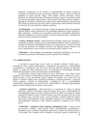 22
ambientais; compromisso do ser humano na sustentabilidade do planeta. Criação de
estratégias de promoção da saúde e prevenção de doenças e agravos a partir do estudo de
problemas de saúde regionais: dengue, febre amarela, malária, hanseníase, doença
falciforme, etc. Promoção da saúde e prevenção de doenças e agravos no currículo escolar
por meio de alimentação saudável dentro e fora da escola; saúde bucal; práticas corporais e
educação do movimento; educação para a saúde sexual, saúde reprodutiva e prevenção das
DST/AIDS; prevenção ao uso de álcool, tabaco e outras drogas; saúde ambiental; promoção
da Cultura de Paz e prevenção das violências e acidentes.
• Etnolinguagem – Levantamento, pesquisa e análise de linguagem (figuras de linguagem
regional, dialetos, formas comunicativas em comunidades tradicionais), textos folclóricos e
dados etnológicos, verificados em comunidades tradicionais (comunidades quilombolas,
ribeirinhas, indígenas, etc), a fim de garantir os processos de preservação e valorização das
diferentes formas comunicativas territoriais.
• Leitura e Produção Textual – Desenvolvimento de atitudes e práticas que favoreçam a
constituição de leitores assíduos a partir de procedimentos didáticos criativos, seduzindo os
estudantes às diferentes possibilidades de leitura e de criação de textos. Incentivo à leitura
de obras que permitam aos estudantes encontros com diferentes gêneros literários e de
escrita, especialmente no que se refere ao ler para apreciar/fruir, conhecer e criar.
• Matemática – Potencialização de aprendizagens matemáticas significativas por meio de
resoluções de problemas, mobilizando os recursos cognitivos dos estudantes.
7.1.2 AGROECOLOGIA
A atividade de agroecologia envolve ações de educação ambiental voltadas para a
construção de valores sociais, conhecimentos e competências que promovam a sustentabilidade
socioambiental e a qualidade de vida. Ela envolve processos educativos baseados na agricultura
familiar, no resgate da cultura tradicional local e na valorização da biodiversidade, princípios
fundamentais para apoiar a escola na transição para a sustentabilidade.
A agroecologia recupera antigas técnicas de povos tradicionais e das culturas locais,
agregando a esses saberes os conhecimentos científicos acumulados sobre o cuidado com o solo, o
manejo da terra, o cultivo das diversas espécies vegetais em equilíbrio com a fauna local. Seu
objetivo é estimular o debate sobre a produção de alimentos, a segurança alimentar, o resgate de
cultivos originais, a proteção da biodiversidade, a qualidade de vida e a sustentabilidade
socioambiental. Respeitando-se os ecossistemas de cada localidade, as atividades agroecológicas
podem ser desenvolvidas de diversas formas, entre as quais:
• Canteiros Sustentáveis – Desenvolvimento de experiências de cultivo de plantas
medicinais, canteiros de hortaliças, mudas de espécies nativas para o reflorestamento de
áreas degradadas, resgate de cultivos originais do bioma da região e tecnologias de manejo
sustentável de plantas; (Assim, é possível construir uma horta, que pode servir como fonte
de alimentos para a merenda escolar, viveiros destinados a produzir mudas de espécies
nativas para o reflorestamento de áreas degradadas, farmácias vivas, formadas por plantas
com propriedades medicinais e outros canteiros sustentáveis compatíveis com o bioma
local.).
• COM-VIDA – Comissão de Meio Ambiente e Qualidade de Vida – Coletivo escolar
que promove o diálogo e pauta decisões sobre a sustentabilidade socioambiental, a
qualidade de vida, o consumo e alimentação sustentável e o respeito aos direitos humanos e
à diversidade. Este colegiado envolve estudantes, professores, gestores, profissionais de
 