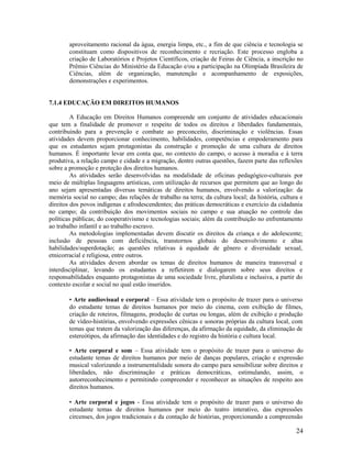 24
aproveitamento racional da água, energia limpa, etc., a fim de que ciência e tecnologia se
constituam como dispositivos de reconhecimento e recriação. Este processo engloba a
criação de Laboratórios e Projetos Científicos, criação de Feiras de Ciência, a inscrição no
Prêmio Ciências do Ministério da Educação e/ou a participação na Olimpíada Brasileira de
Ciências, além de organização, manutenção e acompanhamento de exposições,
demonstrações e experimentos.
7.1.4 EDUCAÇÃO EM DIREITOS HUMANOS
A Educação em Direitos Humanos compreende um conjunto de atividades educacionais
que tem a finalidade de promover o respeito de todos os direitos e liberdades fundamentais,
contribuindo para a prevenção e combate ao preconceito, discriminação e violências. Essas
atividades devem proporcionar conhecimento, habilidades, competências e empoderamento para
que os estudantes sejam protagonistas da construção e promoção de uma cultura de direitos
humanos. É importante levar em conta que, no contexto do campo, o acesso à moradia e à terra
produtiva, a relação campo e cidade e a migração, dentre outras questões, fazem parte das reflexões
sobre a promoção e proteção dos direitos humanos.
As atividades serão desenvolvidas na modalidade de oficinas pedagógico-culturais por
meio de múltiplas linguagens artísticas, com utilização de recursos que permitem que ao longo do
ano sejam apresentadas diversas temáticas de direitos humanos, envolvendo a valorização: da
memória social no campo; das relações de trabalho na terra; da cultura local; da história, cultura e
direitos dos povos indígenas e afrodescendentes; das práticas democráticas e exercício da cidadania
no campo; da contribuição dos movimentos sociais no campo e sua atuação no controle das
políticas públicas; do cooperativismo e tecnologias sociais; além da contribuição no enfrentamento
ao trabalho infantil e ao trabalho escravo.
As metodologias implementadas devem discutir os direitos da criança e do adolescente;
inclusão de pessoas com deficiência, transtornos globais do desenvolvimento e altas
habilidades/superdotação; as questões relativas à equidade de gênero e diversidade sexual,
etnicorracial e religiosa, entre outros.
As atividades devem abordar os temas de direitos humanos de maneira transversal e
interdisciplinar, levando os estudantes a refletirem e dialogarem sobre seus direitos e
responsabilidades enquanto protagonistas de uma sociedade livre, pluralista e inclusiva, a partir do
contexto escolar e social no qual estão inseridos.
• Arte audiovisual e corporal – Essa atividade tem o propósito de trazer para o universo
do estudante temas de direitos humanos por meio do cinema, com exibição de filmes,
criação de roteiros, filmagens, produção de curtas ou longas, além de exibição e produção
de vídeo-histórias, envolvendo expressões cênicas e sonoras próprias da cultura local, com
temas que tratem da valorização das diferenças, da afirmação da equidade, da eliminação de
estereótipos, da afirmação das identidades e do registro da história e cultura local.
• Arte corporal e som – Essa atividade tem o propósito de trazer para o universo do
estudante temas de direitos humanos por meio de danças populares, criação e expressão
musical valorizando a instrumentalidade sonora do campo para sensibilizar sobre direitos e
liberdades, não discriminação e práticas democráticas, estimulando, assim, o
autorreconhecimento e permitindo compreender e reconhecer as situações de respeito aos
direitos humanos.
• Arte corporal e jogos - Essa atividade tem o propósito de trazer para o universo do
estudante temas de direitos humanos por meio do teatro interativo, das expressões
circenses, dos jogos tradicionais e da contação de histórias, proporcionando a compreensão
 