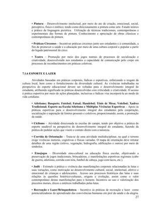 27
• Pintura – Desenvolvimento intelectual, por meio do ato de criação, emocional, social,
perceptivo, físico e estético, tendo como direcionamento a pintura como arte. Estudo teórico
e prático da linguagem pictórica. Utilização de técnicas tradicionais, contemporâneas e
experimentais das formas de pintura. Conhecimento e apreciação de obras clássicas e
contemporâneas de pintura.
• Práticas Circenses – Incentivar práticas circenses junto aos estudantes e à comunidade, a
fim de promover a saúde e a educação por meio de uma cultura corporal e popular a partir
do legado patrimonial do circo.
• Teatro – Promoção por meio dos jogos teatrais de processos de socialização e
criatividade, desenvolvendo nos estudantes a capacidade de comunicação pelo corpo em
processos de reconhecimentos em práticas coletivas.
7.1.6 ESPORTE E LAZER
Atividades baseadas em práticas corporais, lúdicas e esportivas, enfatizando o resgate da
cultura local, bem como o fortalecimento da diversidade cultural. As vivências trabalhadas na
perspectiva do esporte educacional devem ser voltadas para o desenvolvimento integral do
estudante, atribuindo significado às práticas desenvolvidas com criticidade e criatividade. O acesso
à prática esportiva por meio de ações planejadas, inclusivas e lúdicas visa incorporá-la ao modo de
vida cotidiano.
• Atletismo; Basquete; Futebol; Futsal; Handebol; Tênis de Mesa; Voleibol; Xadrez
Tradicional; Esporte na Escola/Atletismo e Múltiplas Vivências Esportivas – Apoio às
práticas esportivas para o desenvolvimento integral dos estudantes pela cooperação,
socialização e superação de limites pessoais e coletivos, proporcionando, assim, a promoção
da saúde.
• Ciclismo – Atividade direcionada às escolas do campo, tendo por objetivo a prática do
esporte saudável na perspectiva do desenvolvimento integral do estudante, fazendo da
prática do pedalar ações que visem o contato direto com a natureza.
• Corrida de Orientação – Trata-se de uma atividade multidisciplinar, na qual o terreno
exige vivências motoras, cognitivas e físicas variadas. O mapa de orientação deve retratar
detalhes de uma região (relevo, vegetação, hidrografia, edificações e outros) por meio de
símbolos.
• Etnojogos – Diversidade etno-cultural na educação física escolar, objetivando a
preservação de jogos tradicionais, brincadeiras, e manifestações esportivas regionais (cabo
de guerra, atletismo, corrida com tora, futebol de cabeça, jogo com tacos, etc.).
• Judô – Estímulo à prática e vivência das manifestações corporais relacionadas às lutas e
suas variações, como motivação ao desenvolvimento cultural, social, intelectual, afetivo e
emocional de crianças e adolescentes. Acesso aos processos históricos das lutas e suas
relações às questões histórico-culturais, origens e evolução, assim como o valor
contemporâneo destas manifestações para o homem. Incentivo ao uso e valorização dos
preceitos morais, éticos e estéticos trabalhados pelas lutas.
• Recreação e Lazer/Brinquedoteca – Incentivo às práticas de recreação e lazer como
potencializadoras do aprendizado das convivências humanas em prol da saúde e da alegria.
 