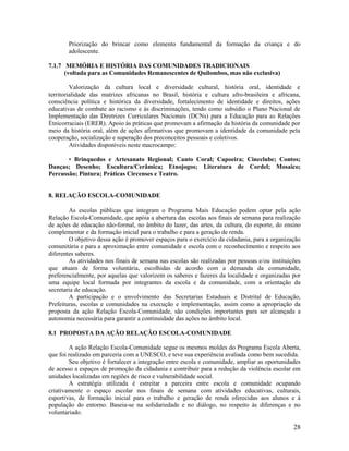 28
Priorização do brincar como elemento fundamental da formação da criança e do
adolescente.
7.1.7 MEMÓRIA E HISTÓRIA DAS COMUNIDADES TRADICIONAIS
(voltada para as Comunidades Remanescentes de Quilombos, mas não exclusiva)
Valorização da cultura local e diversidade cultural, história oral, identidade e
territorialidade das matrizes africanas no Brasil, história e cultura afro-brasileira e africana,
consciência política e histórica da diversidade, fortalecimento de identidade e direitos, ações
educativas de combate ao racismo e às discriminações, tendo como subsídio o Plano Nacional de
Implementação das Diretrizes Curriculares Nacionais (DCNs) para a Educação para as Relações
Étnicorraciais (ERER). Apoio às práticas que promovam a afirmação da história da comunidade por
meio da história oral, além de ações afirmativas que promovam a identidade da comunidade pela
cooperação, socialização e superação dos preconceitos pessoais e coletivos.
Atividades disponíveis neste macrocampo:
• Brinquedos e Artesanato Regional; Canto Coral; Capoeira; Cineclube; Contos;
Danças; Desenho; Escultura/Cerâmica; Etnojogos; Literatura de Cordel; Mosaico;
Percussão; Pintura; Práticas Circenses e Teatro.
8. RELAÇÃO ESCOLA-COMUNIDADE
As escolas públicas que integram o Programa Mais Educação podem optar pela ação
Relação Escola-Comunidade, que apóia a abertura das escolas aos finais de semana para realização
de ações de educação não-formal, no âmbito do lazer, das artes, da cultura, do esporte, do ensino
complementar e da formação inicial para o trabalho e para a geração de renda.
O objetivo dessa ação é promover espaços para o exercício da cidadania, para a organização
comunitária e para a aproximação entre comunidade e escola com o reconhecimento e respeito aos
diferentes saberes.
As atividades nos finais de semana nas escolas são realizadas por pessoas e/ou instituições
que atuam de forma voluntária, escolhidas de acordo com a demanda da comunidade,
preferencialmente, por aquelas que valorizem os saberes e fazeres da localidade e organizadas por
uma equipe local formada por integrantes da escola e da comunidade, com a orientação da
secretaria de educação.
A participação e o envolvimento das Secretarias Estaduais e Distrital de Educação,
Prefeituras, escolas e comunidades na execução e implementação, assim como a apropriação da
proposta da ação Relação Escola-Comunidade, são condições importantes para ser alcançada a
autonomia necessária para garantir a continuidade das ações no âmbito local.
8.1 PROPOSTA DA AÇÃO RELAÇÃO ESCOLA-COMUNIDADE
A ação Relação Escola-Comunidade segue os mesmos moldes do Programa Escola Aberta,
que foi realizado em parceria com a UNESCO, e teve sua experiência avaliada como bem sucedida.
Seu objetivo é fortalecer a integração entre escola e comunidade, ampliar as oportunidades
de acesso a espaços de promoção da cidadania e contribuir para a redução da violência escolar em
unidades localizadas em regiões de risco e vulnerabilidade social.
A estratégia utilizada é estreitar a parceira entre escola e comunidade ocupando
criativamente o espaço escolar nos finais de semana com atividades educativas, culturais,
esportivas, de formação inicial para o trabalho e geração de renda oferecidas aos alunos e à
população do entorno. Baseia-se na solidariedade e no diálogo, no respeito às diferenças e no
voluntariado.
 