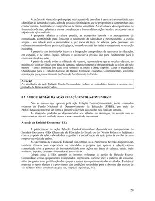29
As ações são planejadas pela equipe local a partir de consultas à escola e à comunidade para
identificar as demandas locais, além de pessoas e instituições que se proponham a compartilhar seus
conhecimentos, habilidades e competências de forma voluntária. As atividades são organizadas no
formato de oficinas, palestras e cursos com duração e formas de inscrição variadas, de acordo com o
objetivo da ação realizada.
A proposta valoriza a cultura popular, as expressões juvenis e o protagonismo da
comunidade, contribuindo para fortalecer o sentimento de identidade e pertencimento. A escola
amplia a sua relação com a comunidade e, por meio da troca de saberes, pode promover um
redimensionamento da sua prática pedagógica, tornando-se mais inclusiva e competente na sua ação
educativa.
A parceria com instituições locais e a integração com projetos da secretaria de educação,
em especial, e de outros órgãos públicos e da iniciativa privada são parte fundamental para o
enraizamento dessa ação.
A partir de estudo sobre a utilização do recurso, recomenda-se que as escolas ofertem, no
mínimo, 6 (seis) atividades por final de semana, valendo lembrar a obrigatoriedade de oferta de pelo
menos 1 (uma) atividade em cada área temática (Cultura e Arte; Esporte, Lazer e Recreação;
Qualificação para o Trabalho/Geração de Renda; Formação Educativa Complementar), conforme
orientações para preenchimento do Plano de Atendimento da Escola.
Atenção!
As atividades da ação Relação Escola-Comunidade podem ser estendidas durante a semana nos
períodos de férias e/ou feriados.
8.2 APOIO E GESTÃO DA AÇÃO RELAÇÃO ESCOLA-COMUNIDADE
Para as escolas que optaram pela ação Relação Escola-Comunidade, serão repassados
recursos do Fundo Nacional de Desenvolvimento da Educação (FNDE), por meio do
PDDE/Educação Integral, de forma a garantir a abertura das escolas nos finais de semana.
As atividades poderão ser desenvolvidas aos sábados ou domingos, de acordo com as
características de cada unidade escolar e sua comunidade no entorno.
Atuação da Entidade Executora - EEx
A participação na ação Relação Escola-Comunidade demanda um compromisso da
Entidade Executora - EEx (Secretaria de Educação do Estado ou do Distrito Federal e Prefeitura)
com a proposta da ação, cabendo-lhes a gestão e a coordenação da ação junto às escolas de suas
respectivas redes de ensino.
As Secretarias de Educação Estadual ou Distrital ou as Prefeituras deverão disponibilizar,
também, técnicos com experiência ou vinculados a projetos que apoiem a relação escola-
comunidade e/ou a proposta de intersetorialidade com ações nas áreas de cultura, saúde, meio
ambiente, esporte, desenvolvimento local, entre outras.
Caberá ainda à EEx garantir os insumos referentes à gestão da Relação Escola-
Comunidade, como equipamentos (computador, impressora, telefone, etc.) e material de consumo,
além dos gastos com qualificação das equipes e com o acompanhamento das atividades. Também é
esperado o apoio técnico e o provimento das condições necessárias para a abertura das escolas de
sua rede nos finais de semana (água, luz, limpeza, segurança, etc.).
 