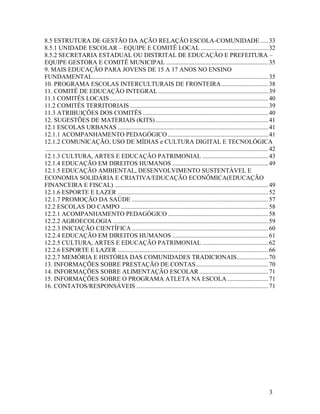 3
8.5 ESTRUTURA DE GESTÃO DA AÇÃO RELAÇÃO ESCOLA-COMUNIDADE .....33
8.5.1 UNIDADE ESCOLAR – EQUIPE E COMITÊ LOCAL ...........................................32
8.5.2 SECRETARIA ESTADUAL OU DISTRITAL DE EDUCAÇÃO E PREFEITURA –
EQUIPE GESTORA E COMITÊ MUNICIPAL .................................................................35
9. MAIS EDUCAÇÃO PARA JOVENS DE 15 A 17 ANOS NO ENSINO
FUNDAMENTAL................................................................................................................35
10. PROGRAMA ESCOLAS INTERCULTURAIS DE FRONTEIRA..............................38
11. COMITÊ DE EDUCAÇÃO INTEGRAL ......................................................................39
11.1 COMITÊS LOCAIS .....................................................................................................40
11.2 COMITÊS TERRITORIAIS ........................................................................................39
11.3 ATRIBUIÇÕES DOS COMITÊS ................................................................................40
12. SUGESTÕES DE MATERIAIS (KITS)........................................................................41
12.1 ESCOLAS URBANAS ................................................................................................41
12.1.1 ACOMPANHAMENTO PEDAGÓGICO ................................................................41
12.1.2 COMUNICAÇÃO, USO DE MÍDIAS e CULTURA DIGITAL E TECNOLÓGICA
..............................................................................................................................................42
12.1.3 CULTURA, ARTES E EDUCAÇÃO PATRIMONIAL ..........................................43
12.1.4 EDUCAÇÃO EM DIREITOS HUMANOS .............................................................49
12.1.5 EDUCAÇÃO AMBIENTAL, DESENVOLVIMENTO SUSTENTÁVEL E
ECONOMIA SOLIDÁRIA E CRIATIVA/EDUCAÇÃO ECONÔMICA(EDUCAÇÃO
FINANCEIRA E FISCAL) ..................................................................................................49
12.1.6 ESPORTE E LAZER ................................................................................................52
12.1.7 PROMOÇÃO DA SAÚDE .......................................................................................57
12.2 ESCOLAS DO CAMPO ..............................................................................................58
12.2.1 ACOMPANHAMENTO PEDAGÓGICO ................................................................58
12.2.2 AGROECOLOGIA ...................................................................................................59
12.2.3 INICIAÇÃO CIENTÍFICA .......................................................................................60
12.2.4 EDUCAÇÃO EM DIREITOS HUMANOS .............................................................61
12.2.5 CULTURA, ARTES E EDUCAÇÃO PATRIMONIAL ..........................................62
12.2.6 ESPORTE E LAZER ................................................................................................66
12.2.7 MEMÓRIA E HISTÓRIA DAS COMUNIDADES TRADICIONAIS....................70
13. INFORMAÇÕES SOBRE PRESTAÇÃO DE CONTAS..............................................70
14. INFORMAÇÕES SOBRE ALIMENTAÇÃO ESCOLAR............................................71
15. INFORMAÇÕES SOBRE O PROGRAMA ATLETA NA ESCOLA ..........................71
16. CONTATOS/RESPONSÁVEIS ....................................................................................71
 