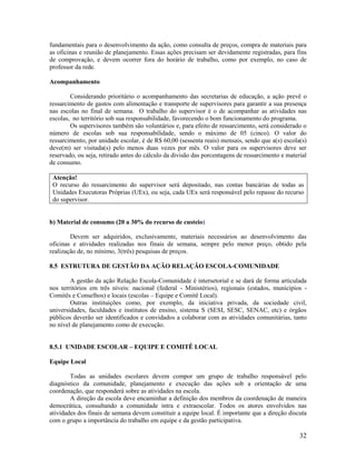 32
fundamentais para o desenvolvimento da ação, como consulta de preços, compra de materiais para
as oficinas e reunião de planejamento. Essas ações precisam ser devidamente registradas, para fins
de comprovação, e devem ocorrer fora do horário de trabalho, como por exemplo, no caso de
professor da rede.
Acompanhamento
Considerando prioritário o acompanhamento das secretarias de educação, a ação prevê o
ressarcimento de gastos com alimentação e transporte de supervisores para garantir a sua presença
nas escolas no final de semana. O trabalho do supervisor é o de acompanhar as atividades nas
escolas, no território sob sua responsabilidade, favorecendo o bom funcionamento do programa.
Os supervisores também são voluntários e, para efeito de ressarcimento, será considerado o
número de escolas sob sua responsabilidade, sendo o máximo de 05 (cinco). O valor do
ressarcimento, por unidade escolar, é de R$ 60,00 (sessenta reais) mensais, sendo que a(s) escola(s)
deve(m) ser visitada(s) pelo menos duas vezes por mês. O valor para os supervisores deve ser
reservado, ou seja, retirado antes do cálculo da divisão das porcentagens de ressarcimento e material
de consumo.
Atenção!
O recurso do ressarcimento do supervisor será depositado, nas contas bancárias de todas as
Unidades Executoras Próprias (UEx), ou seja, cada UEx será responsável pelo repasse do recurso
do supervisor.
b) Material de consumo (20 a 30% do recurso de custeio)
Devem ser adquiridos, exclusivamente, materiais necessários ao desenvolvimento das
oficinas e atividades realizadas nos finais de semana, sempre pelo menor preço, obtido pela
realização de, no mínimo, 3(três) pesquisas de preços.
8.5 ESTRUTURA DE GESTÃO DA AÇÃO RELAÇÃO ESCOLA-COMUNIDADE
A gestão da ação Relação Escola-Comunidade é intersetorial e se dará de forma articulada
nos territórios em três níveis: nacional (federal - Ministérios), regionais (estados, municípios -
Comitês e Conselhos) e locais (escolas – Equipe e Comitê Local).
Outras instituições como, por exemplo, da iniciativa privada, da sociedade civil,
universidades, faculdades e institutos de ensino, sistema S (SESI, SESC, SENAC, etc) e órgãos
públicos deverão ser identificados e convidados a colaborar com as atividades comunitárias, tanto
no nível de planejamento como de execução.
8.5.1 UNIDADE ESCOLAR – EQUIPE E COMITÊ LOCAL
Equipe Local
Todas as unidades escolares devem compor um grupo de trabalho responsável pelo
diagnóstico da comunidade, planejamento e execução das ações sob a orientação de uma
coordenação, que responderá sobre as atividades na escola.
A direção da escola deve encaminhar a definição dos membros da coordenação de maneira
democrática, consultando a comunidade intra e extraescolar. Todos os atores envolvidos nas
atividades dos finais de semana devem constituir a equipe local. É importante que a direção discuta
com o grupo a importância do trabalho em equipe e da gestão participativa.
 