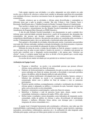 33
Cada equipe organiza suas atividades e as ações, adequando seu jeito próprio em cada
escola, com o objetivo de valorizar a cultura local, atender as demandas específicas da comunidade
com realidades diversas e incentivar movimentos locais de organização cidadã e resgate de valores
comunitários.
Contudo, orienta-se que as atividades e oficinas sejam diversificadas e contemplem as
diferentes áreas que a ação se propõe a atender. São elas: Cultura e Arte; Esporte, Lazer e
Recreação; Qualificação para o Trabalho/Geração de Renda; Formação Educativa Complementar.
Para auxiliar a equipe local, no planejamento, registro e acompanhamento das atividades e
oficinas, é necessário o preenchimento da aba Relação Escola-Comunidade dentro do Plano de
Atendimento do Programa Mais Educação no PDDE Interativo.
A aba da ação Relação Escola-Comunidade é um planejamento no qual a unidade deve
informar quais ações/atividades pretende desenvolver a partir do levantamento das demandas das
comunidades, das pessoas que desejam compartilhar seus conhecimentos, habilidades e
competências identificadas no entorno e das parcerias que podem ser construídas pelas secretarias e
escolas. O planejamento pode e deve ser aprimorado e monitorado pelas redes parceiras.
Para garantir a diversidade de atividades oferecidas pela escola, é necessária uma periódica
renovação das oficinas realizadas, mediante avaliação da demanda e da oferta presentes e expressas
pela comunidade, sem a necessidade de adequação do plano no Pdde Interativo.
Diferente da rotina da escola, o tempo das atividades no final de semana é variado (o sinal
não toca para troca de aulas ou para indicar o horário do recreio) e o voluntário está presente na
escola para contribuir com a integração escola-comunidade e não apenas para “ministrar sua
oficina”. Assim, é a própria equipe local que deve se dividir a fim de garantir que a escola esteja
aberta para receber os alunos e a comunidade.
As escolas devem manter atividades por um período de no mínimo 6 (seis) horas.
Atribuições da Equipe Local:
 Pesquisar e identificar na escola e na comunidade pessoas que possam oferecer
oficinas, cursos, palestras nos finais de semana;
 Elaborar, de forma participativa, o planejamento da ação na escola com as atividades a
serem realizadas nos finais de semana, prevendo a diversidade e renovação periódica
destas e do público, além da duração média de cada ação/oficina;
 Planejar e realizar mobilização e divulgação (por meio de reuniões, banners, cartazes e
folhetos) das atividades na escola e na comunidade, mantendo um canal de
comunicação aberto com o público do final de semana e com os potenciais
participantes;
 Promover gestão cotidiana, acompanhamento, avaliação e reordenação das atividades e
oficinas quanto à adequação ao público e à proposta da ação, buscando integrar suas
ações com as da escola e as da comunidade;
 Registrar e sistematizar as participações e ações dos finais de semana;
 Identificar e fortalecer a rede de parceiros locais (pais, alunos, equipe escolar,
comunidade, instituições e empresas da região, ONGs, entre outros);
 Definir metas e resultados a serem alcançados, como indicadores de integração escola-
comunidade, média de público de oficinas e ações, diversificação de participantes
(homens e mulheres, diferentes faixas etárias, com destaque para a juventude,
integrantes de outras comunidades etc.).
A equipe local é formada basicamente pela coordenação e oficineiros, mas todos que têm
responsabilidades e participação na abertura da escola devem integrar o grupo (porteiro, segurança,
merendeira, universitários, colaboradores, parceiros etc.). As atribuições de cada integrante serão
definidas pela equipe, sendo que em linhas gerais podem ser assim resumidas:
 