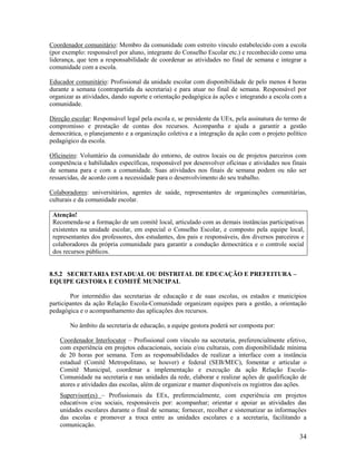 34
Coordenador comunitário: Membro da comunidade com estreito vínculo estabelecido com a escola
(por exemplo: responsável por aluno, integrante do Conselho Escolar etc.) e reconhecido como uma
liderança, que tem a responsabilidade de coordenar as atividades no final de semana e integrar a
comunidade com a escola.
Educador comunitário: Profissional da unidade escolar com disponibilidade de pelo menos 4 horas
durante a semana (contrapartida da secretaria) e para atuar no final de semana. Responsável por
organizar as atividades, dando suporte e orientação pedagógica às ações e integrando a escola com a
comunidade.
Direção escolar: Responsável legal pela escola e, se presidente da UEx, pela assinatura do termo de
compromisso e prestação de contas dos recursos. Acompanha e ajuda a garantir a gestão
democrática, o planejamento e a organização coletiva e a integração da ação com o projeto político
pedagógico da escola.
Oficineiro: Voluntário da comunidade do entorno, de outros locais ou de projetos parceiros com
competência e habilidades específicas, responsável por desenvolver oficinas e atividades nos finais
de semana para e com a comunidade. Suas atividades nos finais de semana podem ou não ser
ressarcidas, de acordo com a necessidade para o desenvolvimento do seu trabalho.
Colaboradores: universitários, agentes de saúde, representantes de organizações comunitárias,
culturais e da comunidade escolar.
Atenção!
Recomenda-se a formação de um comitê local, articulado com as demais instâncias participativas
existentes na unidade escolar, em especial o Conselho Escolar, e composto pela equipe local,
representantes dos professores, dos estudantes, dos pais e responsáveis, dos diversos parceiros e
colaboradores da própria comunidade para garantir a condução democrática e o controle social
dos recursos públicos.
8.5.2 SECRETARIA ESTADUAL OU DISTRITAL DE EDUCAÇÃO E PREFEITURA –
EQUIPE GESTORA E COMITÊ MUNICIPAL
Por intermédio das secretarias de educação e de suas escolas, os estados e municípios
participantes da ação Relação Escola-Comunidade organizam equipes para a gestão, a orientação
pedagógica e o acompanhamento das aplicações dos recursos.
No âmbito da secretaria de educação, a equipe gestora poderá ser composta por:
Coordenador Interlocutor – Profissional com vínculo na secretaria, preferencialmente efetivo,
com experiência em projetos educacionais, sociais e/ou culturais, com disponibilidade mínima
de 20 horas por semana. Tem as responsabilidades de realizar a interface com a instância
estadual (Comitê Metropolitano, se houver) e federal (SEB/MEC), fomentar e articular o
Comitê Municipal, coordenar a implementação e execução da ação Relação Escola-
Comunidade na secretaria e nas unidades da rede, elaborar e realizar ações de qualificação de
atores e atividades das escolas, além de organizar e manter disponíveis os registros das ações.
Supervisor(es) – Profissionais da EEx, preferencialmente, com experiência em projetos
educativos e/ou sociais, responsáveis por: acompanhar; orientar e apoiar as atividades das
unidades escolares durante o final de semana; fornecer, recolher e sistematizar as informações
das escolas e promover a troca entre as unidades escolares e a secretaria, facilitando a
comunicação.
 
