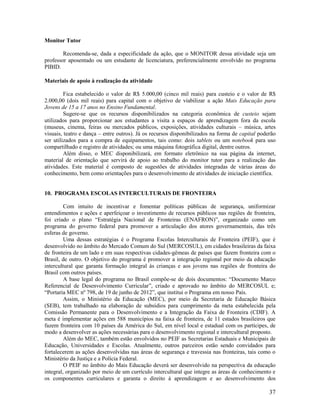 37
Monitor Tutor
Recomenda-se, dada a especificidade da ação, que o MONITOR dessa atividade seja um
professor aposentado ou um estudante de licenciatura, preferencialmente envolvido no programa
PIBID.
Materiais de apoio à realização da atividade
Fica estabelecido o valor de R$ 5.000,00 (cinco mil reais) para custeio e o valor de R$
2.000,00 (dois mil reais) para capital com o objetivo de viabilizar a ação Mais Educação para
Jovens de 15 a 17 anos no Ensino Fundamental.
Sugere-se que os recursos disponibilizados na categoria econômica de custeio sejam
utilizados para proporcionar aos estudantes a visita a espaços de aprendizagem fora da escola
(museus, cinema, feiras ou mercados públicos, exposições, atividades culturais – música, artes
visuais, teatro e dança – entre outros). Já os recursos disponibilizados na forma de capital poderão
ser utilizados para a compra de equipamentos, tais como: dois tablets ou um notebook para uso
compartilhado e registro de atividades; ou uma máquina fotográfica digital, dentre outros.
Além disso, o MEC disponibilizará, em formato eletrônico na sua página da internet,
material de orientação que servirá de apoio ao trabalho do monitor tutor para a realização das
atividades. Este material é composto de sugestões de atividades integradas de várias áreas do
conhecimento, bem como orientações para o desenvolvimento de atividades de iniciação científica.
10. PROGRAMA ESCOLAS INTERCULTURAIS DE FRONTEIRA
Com intuito de incentivar e fomentar políticas públicas de segurança, uniformizar
entendimentos e ações e aperfeiçoar o investimento de recursos públicos nas regiões de fronteira,
foi criado o plano “Estratégia Nacional de Fronteiras (ENAFRON)”, organizado como um
programa do governo federal para promover a articulação dos atores governamentais, das três
esferas de governo.
Uma dessas estratégias é o Programa Escolas Interculturais de Fronteira (PEIF), que é
desenvolvido no âmbito do Mercado Comum do Sul (MERCOSUL), em cidades brasileiras da faixa
de fronteira de um lado e em suas respectivas cidades-gêmeas de países que fazem fronteira com o
Brasil, de outro. O objetivo do programa é promover a integração regional por meio da educação
intercultural que garanta formação integral às crianças e aos jovens nas regiões de fronteira do
Brasil com outros países.
A base legal do programa no Brasil compõe-se de dois documentos: “Documento Marco
Referencial de Desenvolvimento Curricular”, criado e aprovado no âmbito do MERCOSUL e;
“Portaria MEC nº 798, de 19 de junho de 2012”, que institui o Programa em nosso País.
Assim, o Ministério da Educação (MEC), por meio da Secretaria de Educação Básica
(SEB), tem trabalhado na elaboração de subsídios para cumprimento da meta estabelecida pela
Comissão Permanente para o Desenvolvimento e a Integração da Faixa de Fronteira (CDIF). A
meta é implementar ações em 588 municípios na faixa de fronteira, de 11 estados brasileiros que
fazem fronteira com 10 países da América do Sul, em nível local e estadual com os partícipes, de
modo a desenvolver as ações necessárias para o desenvolvimento regional e intercultural proposto.
Além do MEC, também estão envolvidos no PEIF as Secretarias Estaduais e Municipais de
Educação, Universidades e Escolas. Atualmente, outros parceiros estão sendo convidados para
fortalecerem as ações desenvolvidas nas áreas de segurança e travessia nas fronteiras, tais como o
Ministério da Justiça e a Polícia Federal.
O PEIF no âmbito do Mais Educação deverá ser desenvolvido na perspectiva da educação
integral, organizado por meio de um currículo intercultural que integre as áreas de conhecimento e
os componentes curriculares e garanta o direito à aprendizagem e ao desenvolvimento dos
 