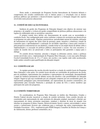 39
Deste modo, a estruturação do Programa Escolas Interculturais de Fronteira delineia o
cumprimento dos acordos estabelecidos com os demais países e a articulação com as demais
políticas públicas que permitem o desenvolvimento regional e a formação integral dos sujeitos
envolvidos neste processo educacional.
11. COMITÊ DE EDUCAÇÃO INTEGRAL
Instância de gestão dos Programas de Educação Integral com objetivo de enraizar suas
propostas e de ampliar a vivência de gestão compartilhada de políticas públicas educacionais e do
regime de colaboração entre as secretarias e parceiros.
O próprio comitê deve definir seu funcionamento de acordo com as necessidades e
condições locais. Sua configuração pode variar conforme o número de secretarias que desenvolvem
os programas em cada estado. Algumas características: periodicidade mensal de reuniões, utilização
de instrumentos de registro das ações (lista de presença, pauta, memória e relatórios), criação de
comissões para o aprofundamento e realização de atividades específicas e busca pelo consenso e
pela perspectiva intersetorial em sua dinâmica, visando tornar-se um amplo fórum de debate sobre a
implementação e a execução de políticas públicas educacionais e sociais. Em seus encontros, o
caráter de reunião deve ser preservado e todos os participantes têm garantido o espaço para o
diálogo.
Os comitês devem fomentar, articular e integrar os diferentes setores, atores e políticas
sociais envolvidos com a implementação do Programa Mais Educação, e com suas ações (Relação
Escola-Comunidade/Jovens de 15 a 17 anos), nas escolas e nas regiões onde estão acontecendo,
tendo caráter consultivo para qualificação da educação integral.
11.1 COMITÊS LOCAIS
As equipes gestoras das escolas deverão incentivar a criação de comitês locais do Programa
Mais Educação e suas ações. Os comitês locais deverão ser constituídos de professores da escola,
pais de estudantes, representantes dos estudantes e representantes da comunidade, desempenhando
o papel de instância permanente de debates acerca dos desafios e das possibilidades da educação
integral. Sugere-se que seja coordenado por um colegiado composto por um coordenador geral, um
representante pedagógico para intersetorialidade, um representante de assuntos comunitários, um
representante para execução financeira e prestação de contas da UEx e outros membros que
participem das ações dos programas.
11.2 COMITÊS TERRITORIAIS
Os coordenadores do Programa Mais Educação no âmbito dos Municípios, Estados e
Distrito Federal deverão incentivar a criação de comitês territoriais. Estes comitês deverão ser
constituídos pela representação de cada secretaria de educação estadual, municipal e distrital, por
representantes de outras secretarias municipais, estaduais e distritais de áreas de atuação com
interface no programa (Cultura, Esporte, Desenvolvimento Social e outras), universidades e atores
sociais e institucionais diversos que colaboram para a realização das ações (representantes das
Entidades Executoras – EEx– responsáveis pelo PDDE/Integral, Conselhos de Direitos da Criança e
do Adolescente, diretor, professor comunitário, etc.).
 