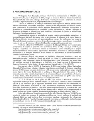 4
1. PROGRAMA MAIS EDUCAÇÃO
O Programa Mais Educação instituído pela Portaria Interministerial nº 17/2007 e pelo
Decreto n° 7.083, de 27 de janeiro de 2010, integra as ações do Plano de Desenvolvimento da
Educação (PDE), como uma estratégia do Governo Federal para induzir a ampliação da jornada
escolar e a organização curricular1
, na perspectiva da Educação Integral.
Trata-se da construção de uma ação intersetorial entre as políticas públicas educacionais e
sociais, contribuindo, desse modo, tanto para a diminuição das desigualdades educacionais, quanto
para a valorização da diversidade cultural brasileira. Fazem parte o Ministério da Educação, o
Ministério do Desenvolvimento Social e Combate à Fome, o Ministério da Ciência e Tecnologia, o
Ministério do Esporte, o Ministério do Meio Ambiente, o Ministério da Cultura, o Ministério da
Defesa e a Controladoria Geral da União.
Essa estratégia promove a ampliação de tempos, espaços, oportunidades educativas e o
compartilhamento da tarefa de educar entre os profissionais da educação e de outras áreas, as
famílias e diferentes atores sociais, sob a coordenação da escola e dos professores. Isso porque a
Educação Integral, associada ao processo de escolarização, pressupõe a aprendizagem conectada à
vida e ao universo de interesses e de possibilidades das crianças, adolescentes e jovens.
Conforme o Decreto n° 7.083/2010, os princípios da Educação Integral são traduzidos pela
compreensão do direito de aprender como inerente ao direito à vida, à saúde, à liberdade, ao
respeito, à dignidade e à convivência familiar e comunitária e como condição para o próprio
desenvolvimento de uma sociedade republicana e democrática. Por meio da Educação Integral,
reconhecem-se as múltiplas dimensões do ser humano e a peculiaridade do desenvolvimento de
crianças, adolescentes e jovens.
A Educação Integral está presente na legislação educacional brasileira e pode ser
apreendida em nossa Constituição Federal, nos artigos 205, 206 e 227; no Estatuto da Criança e do
Adolescente (Lei nº 9089/1990); na Lei de Diretrizes e Bases (Lei nº 9394/1996), nos artigos 34 e
87; no Plano Nacional de Educação (Lei nº 10.179/01) e no Fundo Nacional de Manutenção e
Desenvolvimento do Ensino Básico e de Valorização do Magistério (Lei nº 11.494/2007).
Por sua vez, a Lei nº 10.172, de 9 de janeiro de 2001, que instituiu o Plano Nacional de
Educação (PNE), retoma e valoriza a Educação Integral como possibilidade de formação integral da
pessoa. O PNE avança para além do texto da LDB, ao apresentar a educação em tempo integral
como objetivo do Ensino Fundamental e, também, da Educação Infantil. Além disso, o PNE
apresenta, como meta, a ampliação progressiva da jornada escolar para um período de, pelo menos,
7 horas diárias, além de promover a participação das comunidades na gestão das escolas,
incentivando o fortalecimento e a instituição de Conselhos Escolares.
A Lei nº 11.494, de 20 de junho de 2007, que instituiu o FUNDEB, determina e
regulamenta a educação básica em tempo integral e os anos iniciais e finais do ensino fundamental
(art.10, § 3º), indicando que a legislação decorrente deverá normatizar essa modalidade de
educação. Nesse sentido, o decreto nº 6.253/07, ao assumir o estabelecido no Plano Nacional de
Educação, definiu que se considera “educação básica em tempo integral a jornada escolar com
duração igual ou superior a sete horas diárias, durante todo o período letivo, compreendendo o
tempo total que um mesmo estudante permanece na escola ou em atividades escolares” (art. 4º).
Foi criado o Plano de Metas Compromisso Todos pela Educação (Decreto nº 6.094/07) cujo
objetivo é produzir um conjunto de medidas específicas que visem à melhoria da qualidade da
educação básica em cada território. Este compromisso significa a conjugação dos esforços da
União, Estados, Distrito Federal e Municípios, atuando em regime de colaboração, das famílias e da
comunidade, em proveito da melhoria da qualidade da educação básica.
1
Série Mais Educação: (I) Texto Referência para o Debate Nacional; (II) Gestão Intersetorial no
Território; (III) Redes de Saberes Mais Educação.
http://portal.mec.gov.br/dmdocuments/cadfinal_educ_integral.pdf
http://portal.mec.gov.br/dmdocuments/cader_maiseducacao.pdf
http://portal.mec.gov.br/dmdocuments/cad_mais_educacao_2.pdf
 