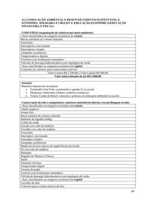 49
12.1.5 EDUCAÇÃO AMBIENTAL E DESENVOLVIMENTO SUSTENTÁVEL E
ECONOMIA SOLIDÁRIA E CRIATIVA/ EDUCAÇÃO ECONÔMICA(EDUCAÇÃO
FINANCEIRA E FISCAL)
COM-VIDAS (organização de coletivos pró meio-ambiente)
- Itens classificados na categoria econômica de custeio
Bacias sanitárias de volume reduzido
Fotocélula
Interruptores com tomada
Interruptores simples
Lâmpadas econômicas
Temporizadores digitais
Torneiras com fechamento automático
Válvulas de descarga hidromecânica com regulagem de vazão
- Itens classificados na categoria econômica de capital
Conjuntos de coletores para coleta seletiva de lixo
Valor Custeio R$ 2.200,00 e Valor Capital R$ 600,00
Valor total estimado do kit R$ 2.800,00
Atenção!
Materiais disponíveis na internet:
 Formando Com-Vida: construindo a agenda 21 na escola
 Mudanças Ambientais Globais (cadernos temáticos)
 Vamos Cuidar do Brasil: conceitos e práticas em educação ambiental na escola
Conservação do solo e composteira: canteiros sustentáveis (horta) e/ou jardinagem escolar
- Itens classificados na categoria econômica de custeio
Adubo orgânico
Arame fino
Bacia sanitária de volume reduzido
Barbante de algodão (400g)
Colher de muda
Enxada com cabo de madeira
Enxadão com cabo de madeira
Fotocélula
Interruptor com tomada
Interruptor simples
Lâmpadas econômicas
Mudas de árvores nativas da região/bioma da escola
Pá com cabo de madeira
Plantador
Regador de Plástico (5 litros)
Sacho
Sementes diversas
Temporizador digital
Tesoura de podar
Torneira com fechamento automático
Válvula de descarga hidromecânica com regulagem de vazão
- Itens classificados na categoria econômica de capital
Carrinho de mão
Coletores para a coleta seletiva do lixo
 