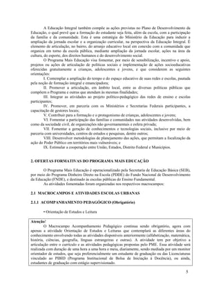 5
A Educação Integral também compõe as ações previstas no Plano de Desenvolvimento da
Educação, o qual prevê que a formação do estudante seja feita, além da escola, com a participação
da família e da comunidade. Esta é uma estratégia do Ministério da Educação para induzir a
ampliação da jornada escolar e a organização curricular, na perspectiva da Educação Integral. É
elemento de articulação, no bairro, do arranjo educativo local em conexão com a comunidade que
organiza em torno da escola pública, mediante ampliação da jornada escolar, ações na área da
cultura, do esporte, dos direitos humanos e do desenvolvimento social.
O Programa Mais Educação visa fomentar, por meio de sensibilização, incentivo e apoio,
projetos ou ações de articulação de políticas sociais e implementação de ações socioeducativas
oferecidas gratuitamente a crianças, adolescentes e jovens, e que considerem as seguintes
orientações:
I. Contemplar a ampliação do tempo e do espaço educativo de suas redes e escolas, pautada
pela noção de formação integral e emancipadora;
II. Promover a articulação, em âmbito local, entre as diversas políticas públicas que
compõem o Programa e outras que atendam às mesmas finalidades;
III. Integrar as atividades ao projeto político-pedagógico das redes de ensino e escolas
participantes;
IV. Promover, em parceria com os Ministérios e Secretarias Federais participantes, a
capacitação de gestores locais;
V. Contribuir para a formação e o protagonismo de crianças, adolescentes e jovens;
VI. Fomentar a participação das famílias e comunidades nas atividades desenvolvidas, bem
como da sociedade civil, de organizações não governamentais e esfera privada;
VII. Fomentar a geração de conhecimentos e tecnologias sociais, inclusive por meio de
parceria com universidades, centros de estudos e pesquisas, dentre outros;
VIII. Desenvolver metodologias de planejamento das ações, que permitam a focalização da
ação do Poder Público em territórios mais vulneráveis; e
IX. Estimular a cooperação entre União, Estados, Distrito Federal e Municípios.
2. OFERTAS FORMATIVAS DO PROGRAMA MAIS EDUCAÇÃO
O Programa Mais Educação é operacionalizado pela Secretaria de Educação Básica (SEB),
por meio do Programa Dinheiro Direto na Escola (PDDE) do Fundo Nacional de Desenvolvimento
da Educação (FNDE), e destinado às escolas públicas do Ensino Fundamental.
As atividades fomentadas foram organizadas nos respectivos macrocampos:
2.1 MACROCAMPOS E ATIVIDADES ESCOLAS URBANAS
2.1.1 ACOMPANHAMENTO PEDAGÓGICO (Obrigatório)
• Orientação de Estudos e Leitura
Atenção!
O Macrocampo Acompanhamento Pedagógico continua sendo obrigatório, agora com
apenas a atividade Orientação de Estudos e Leituras que contemplará as diferentes áreas do
conhecimento envolvendo todas as atividades disponíveis anteriormente (alfabetização, matemática,
história, ciências, geografia, línguas estrangeiras e outras). A atividade tem por objetivo a
articulação entre o currículo e as atividades pedagógicas propostas pelo PME. Essa atividade será
realizada com duração de uma hora a uma hora e meia, diariamente, sendo mediada por um monitor
orientador de estudos, que seja preferencialmente um estudante de graduação ou das Licenciaturas
vinculado ao PIBID (Programa Institucional de Bolsa de Iniciação à Docência), ou ainda,
estudantes de graduação com estágio supervisionado.
 