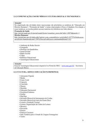 6
2.1.2 COMUNICAÇÃO, USO DE MÍDIAS E CULTURA DIGITAL E TECNOLÓGICA
Atenção!
Na organização das atividades deste macrocampo são prioritárias as temáticas de “Educação em
Direitos Humanos”, “Promoção da Saúde” e temas relacionados à Ética e Cidadania. Em relação a
essas temáticas, as escolas podem acessar materiais de referência nos links abaixo:
Promoção da Saúde
http://portal.saude.gov.br/portal/saude/Gestor/visualizar_texto.cfm?idtxt=38074&janela=1
Direitos Humanos
http://portal.mec.gov.br/index.php?option=com_content&view=article&id=14772%3Aeducacao-
em-direitos-humanos&catid=194%3Asecad-educacao-continuada&Itemid=913
• Ambiente de Redes Sociais
• Fotografia
• Histórias em Quadrinhos
• Jornal Escolar
• Rádio Escolar
• Vídeo
• Robótica Educacional
• Tecnologias Educacionais
Atenção!
Guia de Tecnologias Educacionais disponível no Portal do MEC – www.mec.gov.br – Secretaria
de Educação Básica
2.1.3 CULTURA, ARTES E EDUCAÇÃO PATRIMONIAL
• Artesanato Popular
• Banda
• Canto Coral
• Capoeira
• Cineclube
• Danças
• Desenho
• Educação Patrimonial
• Escultura/Cerâmica
• Grafite
• Hip-Hop
• Iniciação Musical de Instrumentos de Cordas
• Iniciação Musical por meio da Flauta Doce
• Leitura e Produção Textual
• Leitura: Organização de Clubes de Leitura
• Mosaico
• Percussão
• Pintura
• Práticas Circenses
• Sala Temática para o Estudo de Línguas Estrangeiras
• Teatro
 