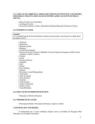 7
2.1.4 EDUCAÇÃO AMBIENTAL, DESENVOLVIMENTO SUSTENTÁVEL E ECONOMIA
SOLIDÁRIA E CRIATIVA/EDUCAÇÃO ECONÔMICA(EDUCAÇÃO FINANCEIRA E
FISCAL)
 Horta Escolar e/ou Comunitária
 Jardinagem Escolar
 Economia Solidária e Criativa /Educação Econômica(Educação Financeira e Fiscal)
2.1.5 ESPORTE E LAZER
Atenção!
A 5ª atividade Esporte da Escola/Atletismo somente é possível para a escola que fez a opção dessa
atividade em 2012.
• Atletismo
 Badminton
• Basquete de Rua
• Basquete
• Corrida de Orientação
• Esporte da Escola/Atletismo e Múltiplas Vivências Esportivas (basquete, futebol, futsal,
handebol, voleibol e xadrez)
• Futebol
• Futsal
• Ginástica Rítmica
• Handebol
• Judô
• Karatê
 Luta Olímpica
• Natação
• Recreação e Lazer/Brinquedoteca
• Taekwondo
• Tênis de Campo
• Tênis de Mesa
 Voleibol
 Vôlei de Praia
• Xadrez Tradicional
• Xadrez Virtual
• Yoga/Meditação
2.1.6 EDUCAÇÃO EM DIREITOS HUMANOS
• Educação em Direitos Humanos
2.1.7 PROMOÇÃO DA SAÚDE
• Promoção da Saúde e Prevenção de Doenças e Agravos à Saúde
3. ESCOLHA DAS ATIVIDADES
É fundamental que a escola estabeleça relações entre as atividades do Programa Mais
Educação e as atividades curriculares.
 