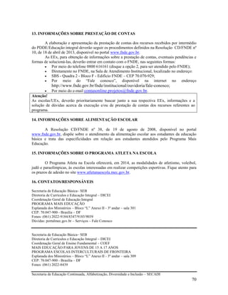 70
13. INFORMAÇÕES SOBRE PRESTAÇÃO DE CONTAS
A elaboração e apresentação da prestação de contas dos recursos recebidos por intermédio
do PDDE/Educação integral deverão seguir os procedimentos definidos na Resolução CD/FNDE nº
10, de 18 de abril de 2013, disponível no portal www.fnde.gov.br.
As EEx, para obtenção de informações sobre a prestação de contas, eventuais pendências e
formas de solucioná-las, deverão entrar em contato com o FNDE, nas seguintes formas:
 Por meio do telefone 0800 616161 (disque a opção 2, para ser atendido pelo FNDE);
 Diretamente no FNDE, na Sala de Atendimento Institucional, localizado no endereço:
 SBS - Quadra 2 - Bloco F - Edifício FNDE – CEP 70.070-929;
 Por meio do “Fale conosco”, disponível na internet no endereço
http://www.fnde.gov.br/fnde/institucional/ouvidoria/fale-conosco;
 Por meio do e-mail contasonline.projetos@fnde.gov.br.
Atenção!
As escolas/UEx, deverão prioritariamente buscar junto a sua respectiva EEx, informações e a
solução de dúvidas acerca da execução e/ou de prestação de contas dos recursos referentes ao
programa.
14. INFORMAÇÕES SOBRE ALIMENTAÇÃO ESCOLAR
A Resolução CD/FNDE nº 38, de 19 de agosto de 2008, disponível no portal
www.fnde.gov.br, dispõe sobre o atendimento da alimentação escolar aos estudantes da educação
básica e trata das especificidades em relação aos estudantes atendidos pelo Programa Mais
Educação.
15. INFORMAÇÕES SOBRE O PROGRAMA ATLETA NA ESCOLA
O Programa Atleta na Escola oferecerá, em 2014, as modalidades de atletismo, voleibol,
judô e paraolímpicas, às escolas interessadas em realizar competições esportivas. Fique atento para
os prazos de adesão no site www.atletanaescola.mec.gov.br.
16. CONTATOS/RESPONSÁVEIS
Secretaria de Educação Básica– SEB
Diretoria de Currículos e Educação Integral – DICEI
Coordenação Geral de Educação Integral
PROGRAMA MAIS EDUCAÇÃO
Esplanada dos Ministérios – Bloco “L” Anexo II - 3º andar – sala 301
CEP: 70.047-900 - Brasília – DF
Fones: (061) 2022-9184/8347/9185/9039
Dúvidas: portalmec.gov.br – Serviços – Fale Conosco
Secretaria de Educação Básica– SEB
Diretoria de Currículos e Educação Integral – DICEI
Coordenação Geral de Ensino Fundamental – COEF
MAIS EDUCAÇÃO PARA JOVENS DE 15 A 17 ANOS
PROGRAMA ESCOLAS INTERCULTURAIS DE FRONTEIRA
Esplanada dos Ministérios – Bloco “L” Anexo II - 3º andar – sala 309
CEP: 70.047-900 - Brasília – DF
Fones: (061) 2022-8439
Secretaria de Educação Continuada, Alfabetização, Diversidade e Inclusão – SECADI
 