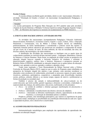 8
Escolas Urbanas
As escolas urbanas escolherão quatro atividades, dentre os sete macrocampos oferecidos. A
atividade “Orientação de Estudos e Leitura”, do macrocampo Acompanhamento Pedagógico, é
obrigatória.
Atenção!
As escolas participantes do Programa Mais Educação em 2012 poderão optar pela atividade
Esporte da Escola/Atletismo e Múltiplas Vivências Esportivas (antigo Programa Segundo Tempo
– PST – do Ministério dos Esportes) no momento do recadastramento no PDDE Interativo.
4. EMENTAS DOS MACROCAMPOS E ATIVIDADES DO PME
As atividades dos macrocampos Acompanhamento Pedagógico; Educação Ambiental,
Desenvolvimento Sustentável e Economia Criativa; Esporte e Lazer; Cultura, Artes e Educação
Patrimonial e Comunicação, Uso de Mídias e Cultura Digital, devem ser trabalhadas,
preferencialmente, de forma interdisciplinar e considerando o contexto social dos sujeitos. É
importante fomentar práticas educativas que promovam aos estudantes a compreensão do mundo
em que vivem, de si mesmo, do outro, do meio ambiente, da vida em sociedade, das artes, das
diversas culturas, das tecnologias e de outras temáticas.
A distribuição das atividades dos macrocampos se interligam com as quatro áreas de
conhecimento constantes no currículo da base nacional comum – Linguagens, Matemática, Ciências
da Natureza e Ciências Humanas. Desta forma, na ampliação do tempo escolar na perspectiva da
educação integral busca-se expandir o horizonte formativo do estudante e estimular o
desenvolvimento cognitivo, estético, ético e histórico. Retoma-se a perspectiva presente no
Relatório Delors (UNESCO), trabalhando na educação integral com os quatro pilares da educação:
aprender a ser, aprender a conviver, aprender a conhecer e aprender a fazer.
Tendo como inspiração o Texto Desencadeador do Debate Nacional sobre a Política
Curricular da Educação Básica (2012), sugere-se que as ações do Programa sejam trabalhadas na
perspectiva da formação integral dos sujeitos e que, portanto, estas precisam reconhecer os
educandos como produtores de conhecimento, priorizando os processos capazes de gerar sujeitos
inventivos, autônomos, participativos, cooperativos e preparados para diversificadas inserções
sociais, políticas, culturais, laborais e, ao mesmo tempo, capazes de intervir e problematizar as
formas de produção na sociedade atual.
Também é preciso dar atenção à indissociabilidade do educar/cuidando ou do
cuidar/educando, que inclui acolher, garantir segurança e alimentar a curiosidade, a ludicidade e a
expressividade das crianças, dos adolescentes e dos jovens, reafirmando os três princípios:
 Éticos – no sentido de combater e eliminar quaisquer manifestações de preconceitos e
discriminação;
 Políticos – defendendo o reconhecimento dos direitos e deveres de cidadania;
 Estéticos – valorizando as diferentes manifestações culturais, especialmente as da cultura
brasileira, e a construção de identidades plurais e solidárias.
Propõe-se, portanto, uma metodologia participativa, que valorize as experiências do grupo
e, ao mesmo tempo, multiplique as possibilidades da contribuição diferenciada de cada um e aguce
a capacidade de pensar, criar e desenvolver a assertividade.
4.1 ACOMPANHAMENTO PEDAGÓGICO
Instrumentalização metodológica para ampliação das oportunidades de aprendizado dos
estudantes em educação integral.
 