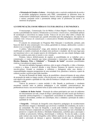 9
 Orientação de Estudos e Leitura – Articulação entre o currículo estabelecido da escola e
as atividades pedagógicas propostas pelo PME, contemplando as diferentes áreas do
conhecimento (alfabetização, matemática, história, ciências, geografia, línguas estrangeiras
e outras), ensejando assim o permanente diálogo entre os professores da escola e os
monitores do programa.
4.2 COMUNICAÇÃO, USO DE MÍDIAS E CULTURA DIGITAL E TECNOLÓGICA
O macrocampo, Comunicação, Uso de Mídias e Cultura Digital e Tecnológica oferece às
escolas a possibilidade de criarem e fortalecerem ecossistemas comunicativos, estimulando práticas
de socialização e convivência no espaço escolar. Trata-se de um novo olhar sobre a relação dos
campos, Educação e Comunicação que, quando articuladas para fins pedagógicos, são capazes de
constituir redes virtuosas de comunicação e comunicadores firmadas em práticas colaborativas e
democráticas.
O conceito de comunicação no Programa Mais Educação é reconhecido, portanto, pela
busca do ideal de uma comunicação viva e plena, garantindo às crianças, adolescentes e jovens o
direito à voz e o respeito à diversidade.
A prática “educomunicativa” exige, pela natureza do paradigma que a sustenta, uma
modificação no modelo cristalizado da relação entre professor e estudante: não há mais lugar para
um transmissor ativo e um receptor passivo de informações, mas sim uma relação dialógica onde
todos tem a palavra, para estar no mundo e com o mundo.
Portanto, trata-se definitivamente de ampliar as possibilidades de se trabalhar com a
comunicação e é neste momento que temas estruturantes e transversais como “Educação em
Direitos Humanos, Ética e Cidadania” e “Promoção da Saúde” encontram possibilidades
criativas e inovadoras no espaço escolar.
Por meio de múltiplas linguagens artísticas, entre as quais a fotografia, o vídeo, a literatura,
a música e a dança, é possível abordar o tema Direitos Humanos de maneira transversal e
interdisciplinar, levando os estudantes a refletirem e dialogarem sobre seus direitos e
responsabilidades enquanto protagonistas de uma sociedade livre, pluralista e inclusiva, a partir do
contexto escolar e social no qual estão inseridos.
Na área da Promoção da Saúde, trata-se de possibilitar o desenvolvimento de uma cultura
de promoção da saúde no espaço escolar, a fim de prevenir os agravos à saúde e vulnerabilidades,
com objetivo de garantir a qualidade de vida, além de fortalecer a relação entre as redes públicas de
educação e saúde.
Trata-se de promover o ensino atrelado à vida. Quando os professores e estudantes
encontram conexão entre as práticas pedagógicas e sua realidade, conscientizam-se das
problemáticas locais e seu envolvimento torna as ações ainda mais efetivas e plenas de significado.
• Ambiente de Redes Sociais – Promoção da cultura participativa por meio de ambientes
de relacionamento em rede, criação de blogs e participação em redes sociais que facilitem a
expressão artística-linguística e o engajamento sociocultural do estudante, fomentando o
respeito à diversidade, combate aos estereótipos, ética e cidadania e promoção da saúde e
qualidade de vida.
• Fotografia – Utilização da fotografia como dispositivo pedagógico de reconhecimento
das diferentes imagens e identidades que envolvem a realidade dos estudantes, da escola e
da comunidade. Por meio da fotografia, a escola pode trabalhar o tema Educação em
Direitos Humanos compreendo um conjunto de ações educacionais que tem a finalidade de
promover o respeito dos direitos e liberdades fundamentais, contribuir para a prevenção e
combate ao preconceito, bullying, discriminação e violências. Na área da saúde, a escola
pode realizar uma mostra fotográfica sobre hábitos saudáveis no dia-a-dia, promoção da
saúde e prevenção de doenças e agravos. Importante ressaltar que a elaboração de
 