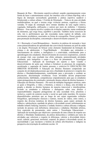 Basquete de Rua – Movimento esportivo-cultural, surgido espontaneamente como
forma de lazer e entretenimento social, faz interface com a Cultura Hip-Hop, sob a
lógica da interação sociocultural, garantindo a prática esportiva saudável e
fortalecendo a cultura urbana. • Corrida de Orientação – Trata-se de uma atividade
multidisciplinar, na qual o terreno exige vivências motoras, cognitivas e físicas
variadas. O mapa de orientação deve retratar detalhes de uma região (relevo,
vegetação, hidrografia, edificações e outros) por meio de símbolos. • Ginástica
Rítmica – Esse esporte envolve a prática de evoluções especiais, numa combinação
de elementos, que exige força, equilíbrio e precisão. Também inclui exercícios de
solo, isto é, performances que são executadas numa espécie de tablado, com
movimentos acrobáticos, associados na forma de coreografias. Possui grande valor
para promoção da disciplina, concentração e desenvolvimento corporal. 15

16. • Recreação e Lazer/Brinquedoteca – Incentivo às práticas de recreação e lazer
como potencializadoras do aprendizado das convivências humanas em prol da saúde
e da alegria. Priorização do brincar como elemento fundamental da formação da
criança e do adolescente. • Yoga/Meditação – Atividades que estimulem o
funcionamento do cérebro, a inteligência e a criatividade, contribuindo para a
aprendizagem dos estudantes. Desenvolvimento de exercícios respiratórios, controle
da energia vital, cujo resultado traz efeito calmante, potencializando atividades
cotidianas, pois tranquiliza o corpo e o fluxo do pensamento. • Tecnologias
Educacionais – Aplicação de tecnologias em esporte e lazer visando o
desenvolvimento de ações que venham a fortalecer os processos de cooperação,
socialização e superação de limites pessoais e coletivos.5.4 EDUCAÇÃO EM
DIREITOS HUMANOS A Educação em Direitos Humanos compreende um
conjunto de atividadeseducacionais que tem a finalidade de promover o respeito dos
direitos e liberdadesfundamentais, contribuindo para a prevenção e combate ao
preconceito, discriminação eviolências. Essas atividades devem proporcionar
conhecimento, habilidades, competênciase empoderamento para que os estudantes
sejam protagonistas da construção e promoção deuma cultura de direitos humanos. •
Educação em Direitos Humanos – Por meio de múltiplas linguagens artísticas, entre
as quais a fotografia, o vídeo, a literatura, a música e a dança, esta atividade se
propõe a abordar os direitos humanos de maneira transversal e interdisciplinar,
levando os estudantes a refletirem e dialogarem sobre seus direitos e
responsabilidades enquanto protagonistas de uma sociedade livre, pluralista e
inclusiva, a partir do contexto escolar e social no qual estão inseridos. Os recursos
disponibilizados permitem que ao longo do ano sejam organizadas exibições
fotográficas, apresentações musicais e teatrais, mostra de vídeos, entre outros, a
respeito das diversas temáticas de direitos humanos, quais sejam: proteção da
infância e adolescência; equidade de gênero e diversidade sexual; enfrentamento ao
trabalho infantil; bullying; memória e verdade; história e cultura africana e indígena;
inclusão de pessoas com deficiência; democracia e cidadania; liberdade artística,
livre expressão do pensamento, entre outras. • Tecnologias Educacionais –
Aplicação de tecnologias que objetivem a promoção de uma cultura de respeito aos
direitos e liberdades fundamentais, da prática democrática e solidária por meio de
atividades que valorizem o respeito às diferenças, valorize a diversidade étnico-
racial, cultural, geracional, territorial, corporal, de gênero e diversidade sexual, de
nacionalidade e que incorpore a história da cultura afro-brasileira e indígena na
perspectiva da (re)criação do ambiente escolar. 16
 